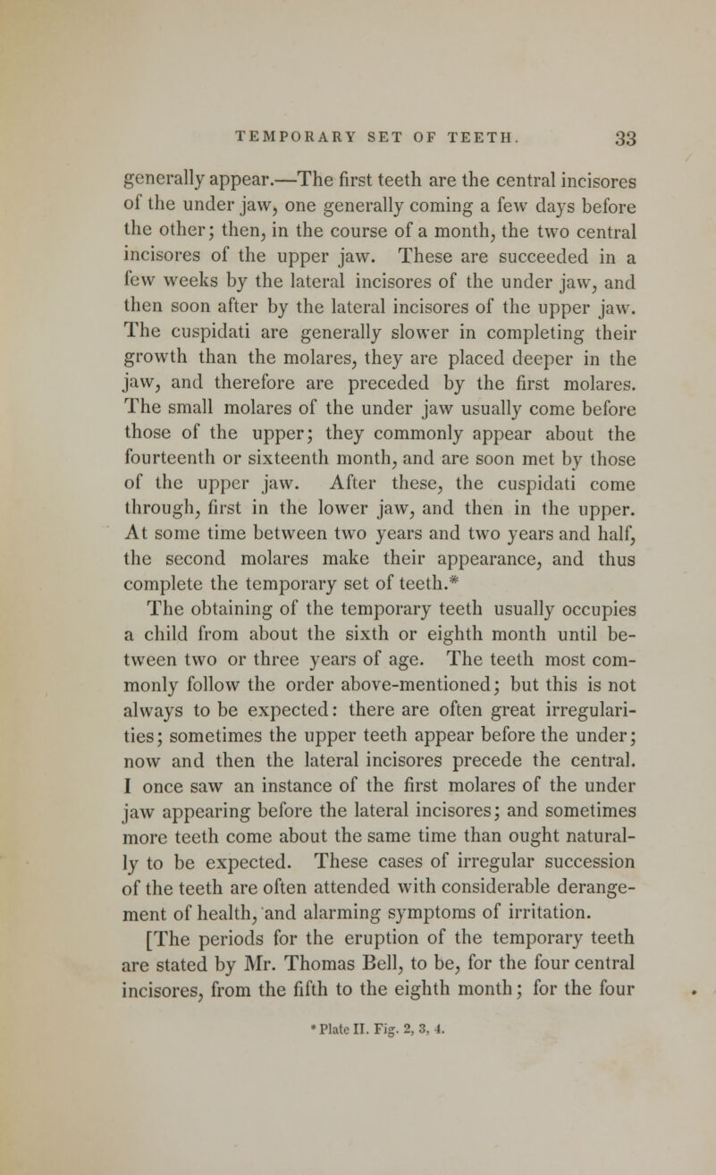 generally appear.—The first teeth are the central incisores of the under jaw, one generally coming a few days before the other; then, in the course of a month, the two central incisores of the upper jaw. These are succeeded in a few weeks by the lateral incisores of the under jaw, and then soon after by the lateral incisores of the upper jaw. The cuspidati are generally slower in completing their growth than the molares, they are placed deeper in the jaw, and therefore are preceded by the first molares. The small molares of the under jaw usually come before those of the upper; they commonly appear about the fourteenth or sixteenth month, and are soon met by those of the upper jaw. After these, the cuspidati come through, first in the lower jaw, and then in the upper. At some time between two years and two years and half, the second molares make their appearance, and thus complete the temporary set of teeth.* The obtaining of the temporary teeth usually occupies a child from about the sixth or eighth month until be- tween two or three years of age. The teeth most com- monly follow the order above-mentioned; but this is not always to be expected: there are often great irregulari- ties; sometimes the upper teeth appear before the under; now and then the lateral incisores precede the central. I once saw an instance of the first molares of the under jaw appearing before the lateral incisores; and sometimes more teeth come about the same time than ought natural- ly to be expected. These cases of irregular succession of the teeth are often attended with considerable derange- ment of health, and alarming symptoms of irritation. [The periods for the eruption of the temporary teeth are stated by Mr. Thomas Bell, to be, for the four central incisores, from the fifth to the eighth month; for the four * Plate II. Fig. 2, 3, 4.