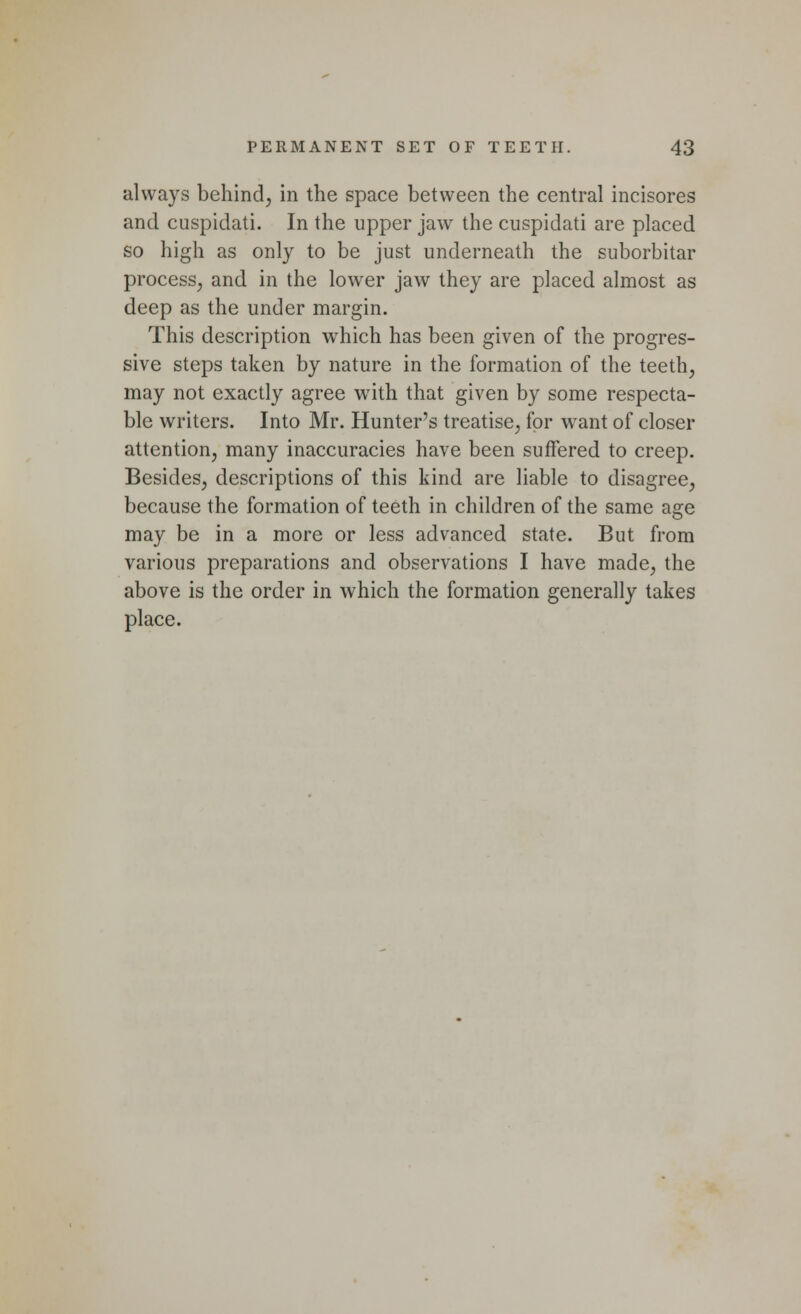 always behind, in the space between the central incisores and cuspidati. In the upper jaw the cuspidati are placed so high as only to be just underneath the suborbitar process, and in the lower jaw they are placed almost as deep as the under margin. This description which has been given of the progres- sive steps taken by nature in the formation of the teeth, may not exactly agree writh that given by some respecta- ble writers. Into Mr. Hunter's treatise, for want of closer attention, many inaccuracies have been suffered to creep. Besides, descriptions of this kind are liable to disagree, because the formation of teeth in children of the same age may be in a more or less advanced state. But from various preparations and observations I have made, the above is the order in which the formation generally takes place.