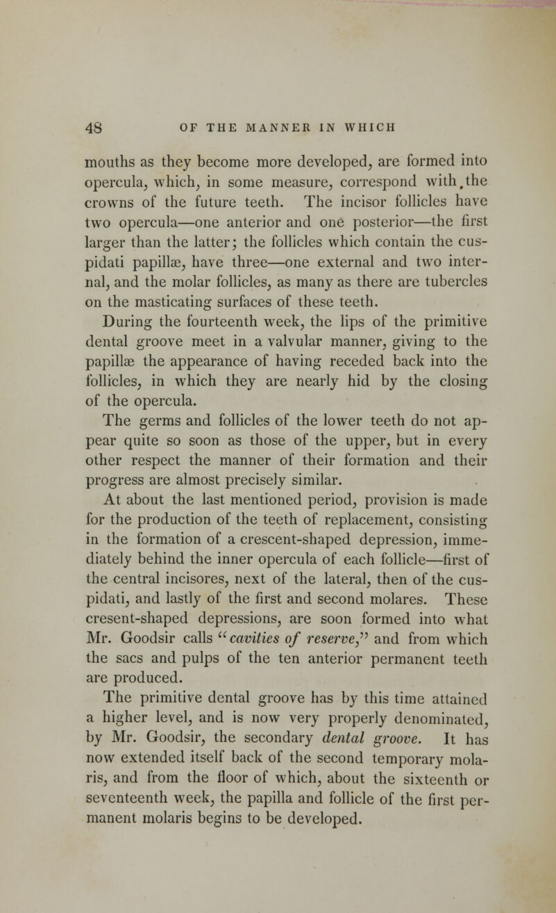 mouths as they become more developed, are formed into opercula, which, in some measure, correspond with,the crowns of the future teeth. The incisor follicles have two opercula—one anterior and one posterior—the first larger than the latter; the follicles which contain the cus- pidati papillae, have three—one external and two inter- nal, and the molar follicles, as many as there are tubercles on the masticating surfaces of these teeth. During the fourteenth week, the lips of the primitive dental groove meet in a valvular manner, giving to the papillae the appearance of having receded back into the follicles, in which they are nearly hid by the closing of the opercula. The germs and follicles of the lower teeth do not ap- pear quite so soon as those of the upper, but in every other respect the manner of their formation and their progress are almost precisely similar. At about the last mentioned period, provision is made for the production of the teeth of replacement, consisting in the formation of a crescent-shaped depression, imme- diately behind the inner opercula of each follicle—first of the central incisores, next of the lateral, then of the cus- pidati, and lastly of the first and second molares. These cresent-shaped depressions, are soon formed into what Mr. Goodsir calls cavities of reserve, and from which the sacs and pulps of the ten anterior permanent teeth are produced. The primitive dental groove has by this time attained a higher level, and is now very properly denominated, by Mr. Goodsir, the secondary dental groove. It has now extended itself back of the second temporary mola- ris, and from the floor of which, about the sixteenth or seventeenth week, the papilla and follicle of the first per- manent molaris begins to be developed.