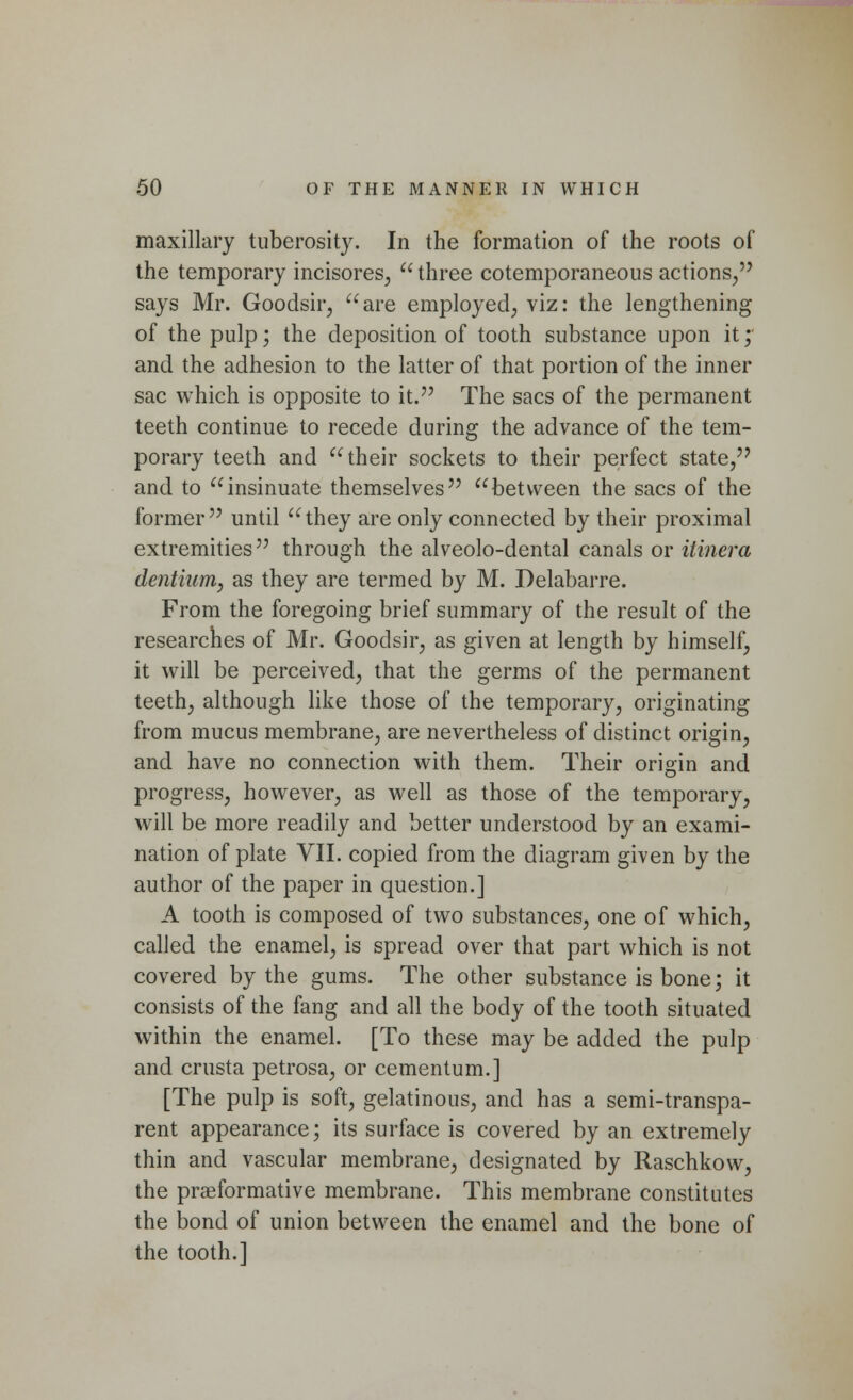 maxillary tuberosity. In the formation of the roots of the temporary incisores,  three cotemporaneous actions/' says Mr. Goodsir, are employed, viz: the lengthening of the pulp; the deposition of tooth substance upon it; and the adhesion to the latter of that portion of the inner sac which is opposite to it. The sacs of the permanent teeth continue to recede during the advance of the tem- porary teeth and their sockets to their perfect state, and to insinuate themselves between the sacs of the former until they are only connected by their proximal extremities through the alveolo-dental canals or itinera dentiwm, as they are termed by M. Delabarre. From the foregoing brief summary of the result of the researches of Mr. Goodsir, as given at length by himself, it will be perceived, that the germs of the permanent teeth, although like those of the temporary, originating from mucus membrane, are nevertheless of distinct origin, and have no connection with them. Their origin and progress, however, as well as those of the temporary, will be more readily and better understood by an exami- nation of plate VII. copied from the diagram given by the author of the paper in question.] A tooth is composed of two substances, one of which, called the enamel, is spread over that part which is not covered by the gums. The other substance is bone; it consists of the fang and all the body of the tooth situated within the enamel. [To these may be added the pulp and crusta petrosa, or cementum.] [The pulp is soft, gelatinous, and has a semi-transpa- rent appearance; its surface is covered by an extremely thin and vascular membrane, designated by Raschkow, the praeformative membrane. This membrane constitutes the bond of union between the enamel and the bone of the tooth.]