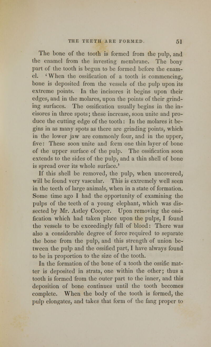 The bone of the tooth is formed from the pulp, and the enamel from the investing membrane. The bony part of the tooth is begun to be formed before the enam- el. 'When the ossification of a tooth is commencing, bone is deposited from the vessels of the pulp upon its extreme points. In the incisores it begins upon their edges, and in the molares, upon the points of their grind- ing surfaces. The ossification usually begins in the in- cisores in three spots; these increase, soon unite and pro- duce the cutting edge of the tooth: In the molares it be- gins in as many spots as there are grinding points, which in the lower jaw are commonly four, and in the upper, five: These soon unite and form one thin layer of bone of the upper surface of the pulp. The ossification soon extends to the sides of the pulp, and a thin shell of bone is spread over its whole surface.' If this shell be removed, the pulp, when uncovered, will be found very vascular. This is extremely wrell seen in the teeth of large animals, when in a state of formation. Some time ago I had the opportunity of examining the pulps of the teeth of a young elephant, which was dis- sected by Mr. Astley Cooper. Upon removing the ossi- fication which had taken place upon the pulps, I found the vessels to be exceedingly full of blood: There was also a considerable degree of force required to separate the bone from the pulp, and this strength of union be- tween the pulp and the ossified part, I have always found to be in proportion to the size of the tooth. In the formation of the bone of a tooth the ossific mat- ter is deposited in strata, one within the other; thus a tooth is formed from the outer part to the inner, and this deposition of bone continues until the tooth becomes complete. When the body of the tooth is formed, the pulp elongates, and takes that form of the fang proper to