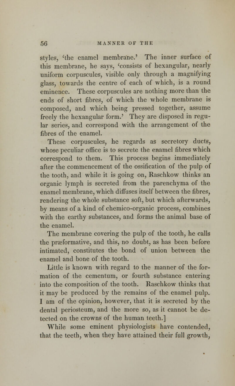 styles, 'the enamel membrane.' The inner surface of this membrane, he says, 'consists of hexangular, nearly uniform corpuscules, visible only through a magnifying glass, towards the centre of each of which, is a round eminence. These corpuscules are nothing more than the ends of short fibres, of which the whole membrane is composed, and which being pressed together, assume freely the hexangular form.' They are disposed in regu- lar series, and correspond with the arrangement of the fibres of the enamel. These corpuscules, he regards as secretory ducts, whose peculiar office is to secrete the enamel fibres which correspond to them. This process begins immediately after the commencement of the ossification of the pulp of the tooth, and while it is going on, Raschkow thinks an organic lymph is secreted from the parenchyma of the enamel membrane, which diffuses itself between the fibres, rendering the whole substance soft, but which afterwards, by means of a kind of chemico-organic process, combines with the earthy substances, and forms the animal base of the enamel. The membrane covering the pulp of the tooth, he calls the praeformative, and this, no doubt, as has been before intimated, constitutes the bond of union between the enamel and bone of the tooth. Little is known with regard to the manner of the for- mation of the cementum, or fourth substance entering into the composition of the tooth. Raschkow thinks that it may be produced by the remains of the enamel pulp. I am of the opinion, however, that it is secreted by the dental periosteum, and the more so, as it cannot be de- tected on the crowns of the human teeth.] While some eminent physiologists have contended, that the teeth, when they have attained their full growth,
