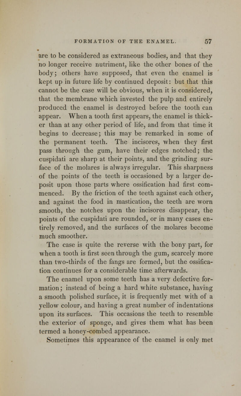 are to be considered as extraneous bodies, and that they no longer receive nutriment, like the other bones of the body; others have supposed, that even the enamel is kept up in future life by continued deposit: but that this cannot be the case will be obvious, when it is considered, that the membrane which invested the pulp and entirely produced the enamel is destroyed before the tooth can appear. When a tooth first appears, the enamel is thick- er than at any other period of life, and from that time it begins to decrease; this may be remarked in some of the permanent teeth. The incisores, when they first pass through the gum, have their edges notched; the cuspidati are sharp at their points, and the grinding sur- face of the molares is always irregular. This sharpness of the points of the teeth is occasioned by a larger de- posit upon those parts where ossification had first com- menced. By the friction of the teeth against each other, and against the food in mastication, the teeth are worn smooth, the notches upon the incisores disappear, the points of the cuspidati are rounded, or in many cases en- tirely removed, and the surfaces of the molares become much smoother. The case is quite the reverse with the bony part, for when a tooth is first seen through the gum, scarcely more than two-thirds of the fangs are formed, but the ossifica- tion continues for a considerable time afterwards. The enamel upon some teeth has a very defective for- mation; instead of being a hard white substance, having a smooth polished surface, it is frequently met with of a yellow colour, and having a great number of indentations upon its surfaces. This occasions the teeth to resemble the exterior of sponge, and gives them what has been termed a honey-combed appearance. Sometimes this appearance of the enamel is only met