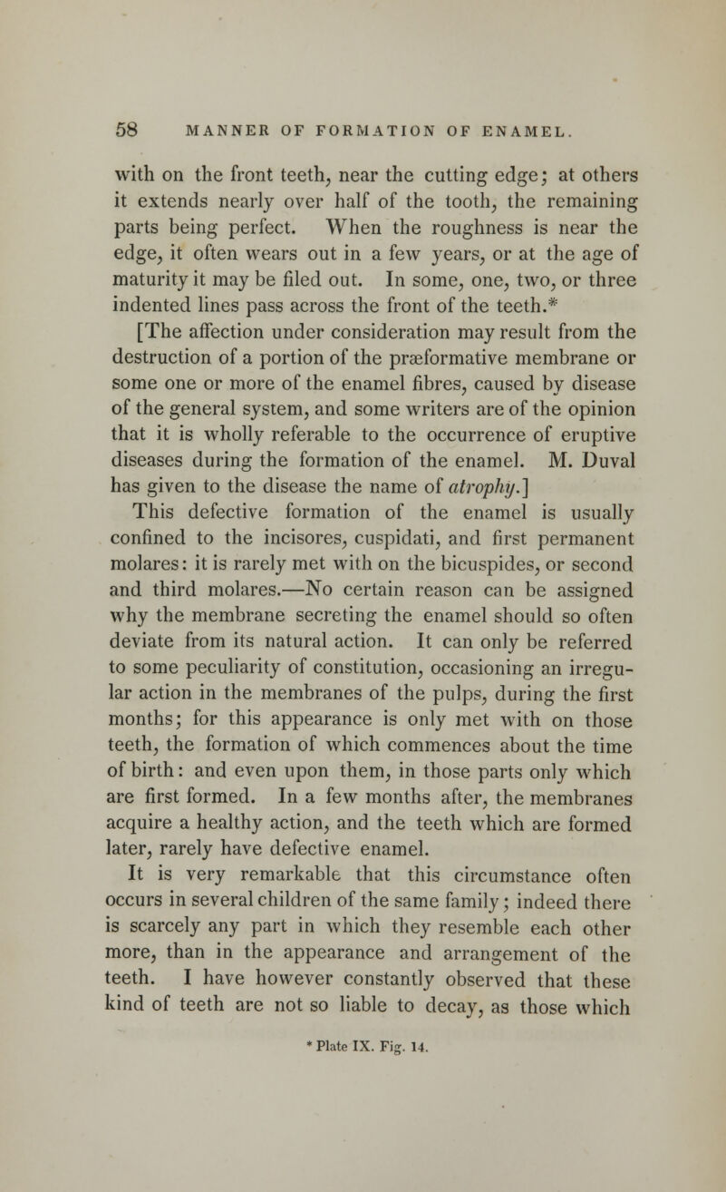 with on the front teeth, near the cutting edge; at others it extends nearly over half of the tooth, the remaining parts being perfect. When the roughness is near the edge, it often wears out in a few years, or at the age of maturity it may be filed out. In some, one, two, or three indented lines pass across the front of the teeth.* [The affection under consideration may result from the destruction of a portion of the praeformative membrane or some one or more of the enamel fibres, caused by disease of the general system, and some writers are of the opinion that it is wholly referable to the occurrence of eruptive diseases during the formation of the enamel. M. Duval has given to the disease the name of atrophy.] This defective formation of the enamel is usually confined to the incisores, cuspidati, and first permanent molares: it is rarely met with on the bicuspides, or second and third molares.—No certain reason can be assigned why the membrane secreting the enamel should so often deviate from its natural action. It can only be referred to some peculiarity of constitution, occasioning an irregu- lar action in the membranes of the pulps, during the first months; for this appearance is only met with on those teeth, the formation of which commences about the time of birth: and even upon them, in those parts only which are first formed. In a few months after, the membranes acquire a healthy action, and the teeth which are formed later, rarely have defective enamel. It is very remarkable that this circumstance often occurs in several children of the same family; indeed there is scarcely any part in which they resemble each other more, than in the appearance and arrangement of the teeth. I have however constantly observed that these kind of teeth are not so liable to decay, as those which