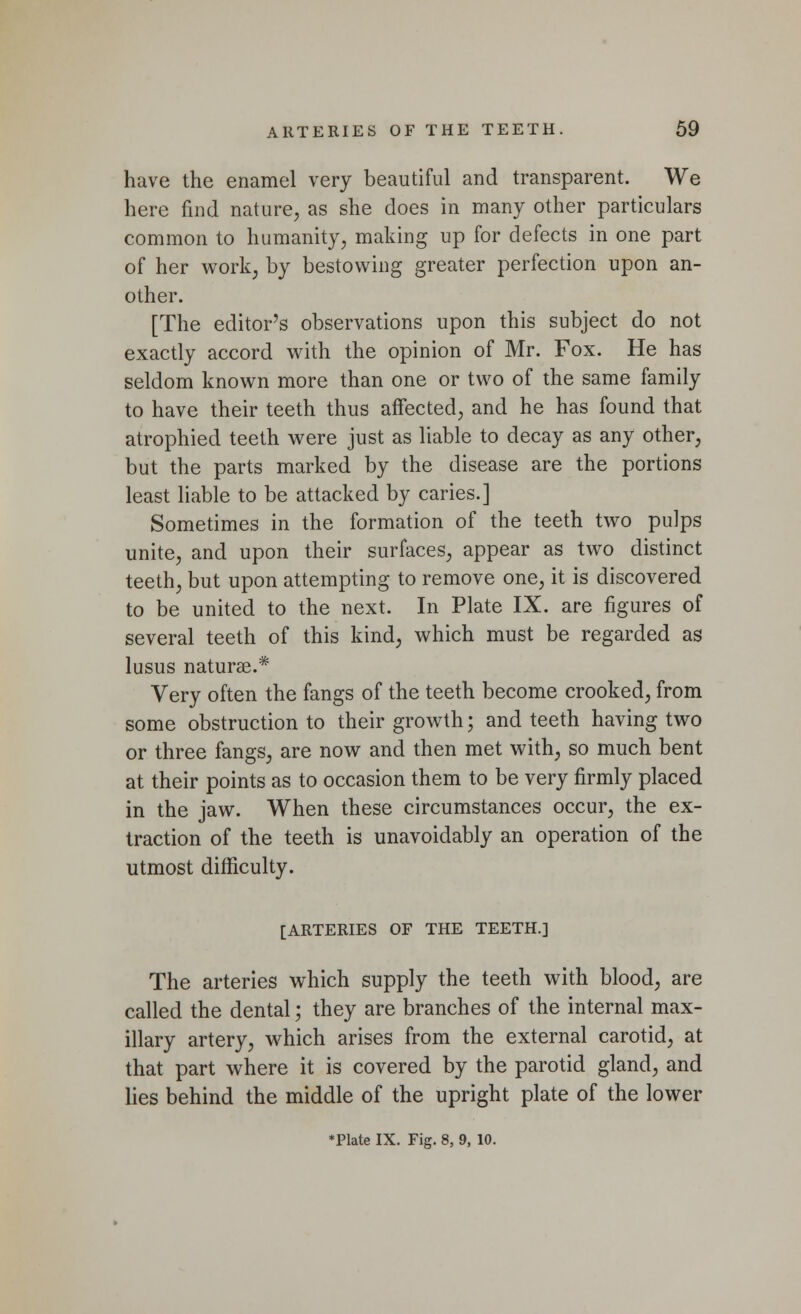 have the enamel very beautiful and transparent. We here find nature, as she does in many other particulars common to humanity, making up for defects in one part of her work, by bestowing greater perfection upon an- other. [The editor's observations upon this subject do not exactly accord with the opinion of Mr. Fox. He has seldom known more than one or two of the same family to have their teeth thus affected, and he has found that atrophied teeth were just as liable to decay as any other, but the parts marked by the disease are the portions least liable to be attacked by caries.] Sometimes in the formation of the teeth two pulps unite, and upon their surfaces, appear as two distinct teeth, but upon attempting to remove one, it is discovered to be united to the next. In Plate IX. are figures of several teeth of this kind, which must be regarded as lusus naturae.* Very often the fangs of the teeth become crooked, from some obstruction to their growth; and teeth having two or three fangs, are now and then met with, so much bent at their points as to occasion them to be very firmly placed in the jaw. When these circumstances occur, the ex- traction of the teeth is unavoidably an operation of the utmost difficulty. [ARTERIES OF THE TEETH.] The arteries which supply the teeth with blood, are called the dental; they are branches of the internal max- illary artery, which arises from the external carotid, at that part where it is covered by the parotid gland, and lies behind the middle of the upright plate of the lower ♦Plate IX. Fig. 8, 9, 10.