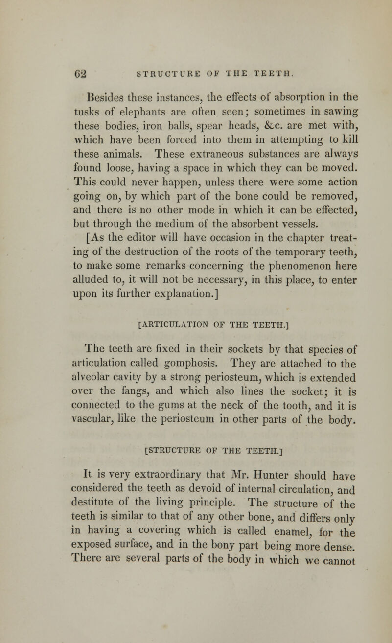 Besides these instances, the effects of absorption in the tusks of elephants are often seen; sometimes in sawing these bodies, iron balls, spear heads, &c. are met with, which have been forced into them in attempting to kill these animals. These extraneous substances are always found loose, having a space in which they can be moved. This could never happen, unless there were some action going on, by which part of the bone could be removed, and there is no other mode in which it can be effected, but through the medium of the absorbent vessels. [As the editor will have occasion in the chapter treat- ing of the destruction of the roots of the temporary teeth, to make some remarks concerning the phenomenon here alluded to, it will not be necessary, in this place, to enter upon its further explanation.] [ARTICULATION OF THE TEETH.] The teeth are fixed in their sockets by that species of articulation called gomphosis. They are attached to the alveolar cavity by a strong periosteum, which is extended over the fangs, and which also lines the socket; it is connected to the gums at the neck of the tooth, and it is vascular, like the periosteum in other parts of the body. [STRUCTURE OF THE TEETH.] It is very extraordinary that Mr. Hunter should have considered the teeth as devoid of internal circulation, and destitute of the living principle. The structure of the teeth is similar to that of any other bone, and differs only in having a covering which is called enamel, for the exposed surface, and in the bony part being more dense. There are several parts of the body in which we cannot