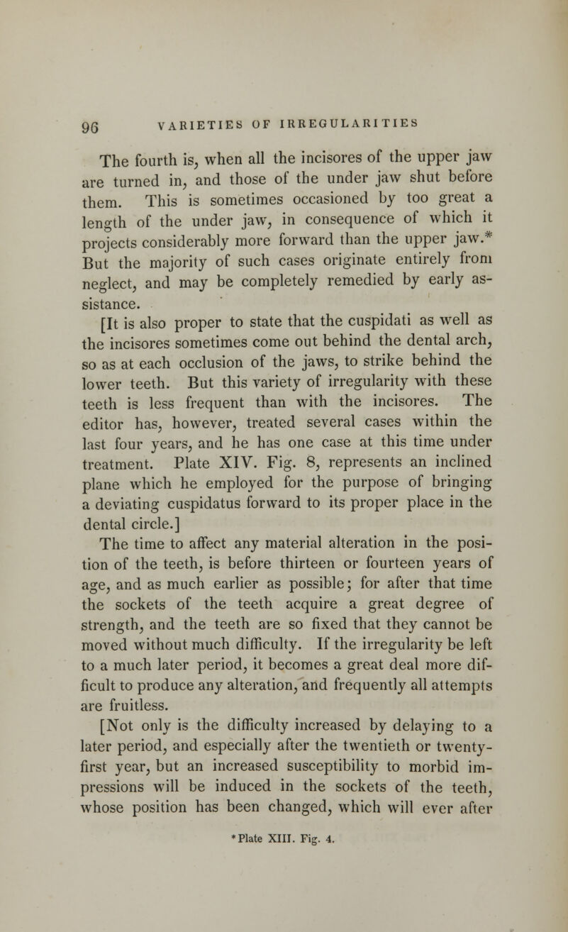 The fourth is, when all the incisores of the upper jaw are turned in, and those of the under jaw shut before them. This is sometimes occasioned by too great a length of the under jaw, in consequence of which it projects considerably more forward than the upper jaw.* But the majority of such cases originate entirely from neglect, and may be completely remedied by early as- sistance. [It is also proper to state that the cuspidati as well as the incisores sometimes come out behind the dental arch, so as at each occlusion of the jaws, to strike behind the lower teeth. But this variety of irregularity with these teeth is less frequent than with the incisores. The editor has, however, treated several cases within the last four years, and he has one case at this time under treatment. Plate XIV. Fig. 8, represents an inclined plane which he employed for the purpose of bringing a deviating cuspidatus forward to its proper place in the dental circle.] The time to affect any material alteration in the posi- tion of the teeth, is before thirteen or fourteen years of age, and as much earlier as possible; for after that time the sockets of the teeth acquire a great degree of strength, and the teeth are so fixed that they cannot be moved without much difficulty. If the irregularity be left to a much later period, it becomes a great deal more dif- ficult to produce any alteration, and frequently all attempts are fruitless. [Not only is the difficulty increased by delaying to a later period, and especially after the twentieth or twenty- first year, but an increased susceptibility to morbid im- pressions will be induced in the sockets of the teeth, whose position has been changed, which will ever after * Plate XIII. Fig. 4.