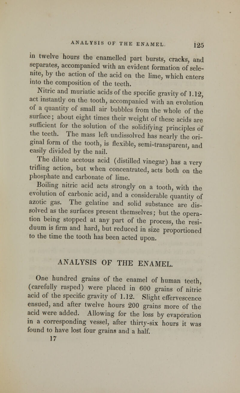 in twelve hours the enamelled part bursts, cracks, and separates, accompanied with an evident formation of sele- nite, by the action of the acid on the lime, which enters into the composition of the teeth. Nitric and muriatic acids of the specific gravity of 1.12 act instantly on the tooth, accompanied with an evolution of a quantity of small air bubbles from the whole of the surface; about eight times their weight of these acids are sufficient for the solution of the solidifying principles of the teeth. The mass left undissolved has nearly the ori- ginal form of the tooth, is flexible, semi-transparent, and easily divided by the nail. The dilute acetous acid (distilled vinegar) has a very trifling action, but when concentrated, acts both on the phosphate and carbonate of lime. Boiling nitric acid acts strongly on a tooth, with the evolution of carbonic acid, and a considerable quantity of azotic gas. The gelatine and solid substance are dis- solved as the surfaces present themselves; but the opera- tion being stopped at any part of the process, the resi- duum is firm and hard, but reduced in size proportioned to the time the tooth has been acted upon. ANALYSIS OF THE ENAMEL. One hundred grains of the enamel of human teeth, (carefully rasped) were placed in 600 grains of nitric acid of the specific gravity of 1.12. Slight effervescence ensued, and after twelve hours 200 grains more of the acid were added. Allowing for the loss by evaporation in a corresponding vessel, after thirty-six hours it was found to have lost four grains and a half. 17