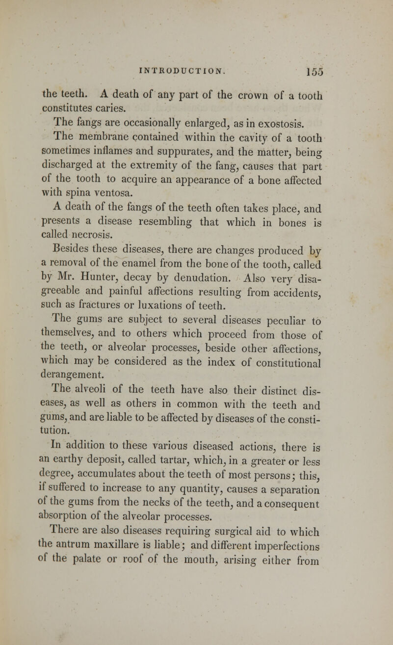 the teeth. A death of any part of the crown of a tooth constitutes caries. The fangs are occasionally enlarged, as in exostosis. The membrane contained within the cavity of a tooth sometimes inflames and suppurates, and the matter, being discharged at the extremity of the fang, causes that part of the tooth to acquire an appearance of a bone affected with spina ventosa. A death of the fangs of the teeth often takes place, and presents a disease resembling that which in bones is called necrosis. Besides these diseases, there are changes produced by a removal of the enamel from the bone of the tooth, called by Mr. Hunter, decay by denudation. Also very disa- greeable and painful affections resulting from accidents, such as fractures or luxations of teeth. The gums are subject to several diseases peculiar to themselves, and to others which proceed from those of the teeth, or alveolar processes, beside other affections, which may be considered as the index of constitutional derangement. The alveoli of the teeth have also their distinct dis- eases, as well as others in common with the teeth and gums, and are liable to be affected by diseases of the consti- tution. In addition to these various diseased actions, there is an earthy deposit, called tartar, which, in a greater or less degree, accumulates about the teeth of most persons; this, if suffered to increase to any quantity, causes a separation of the gums from the necks of the teeth, and a consequent absorption of the alveolar processes. There are also diseases requiring surgical aid to which the antrum maxillare is liable; and different imperfections of the palate or roof of the mouth, arising either from