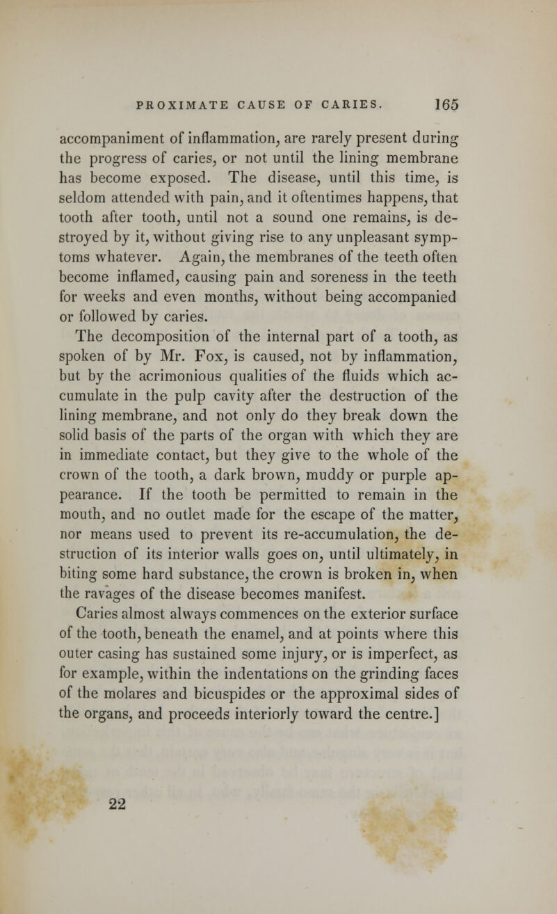 accompaniment of inflammation, are rarely present during the progress of caries, or not until the lining membrane has become exposed. The disease, until this time, is seldom attended with pain, and it oftentimes happens, that tooth after tooth, until not a sound one remains, is de- stroyed by it, without giving rise to any unpleasant symp- toms whatever. Again, the membranes of the teeth often become inflamed, causing pain and soreness in the teeth for weeks and even months, without being accompanied or followed by caries. The decomposition of the internal part of a tooth, as spoken of by Mr. Fox, is caused, not by inflammation, but by the acrimonious qualities of the fluids which ac- cumulate in the pulp cavity after the destruction of the lining membrane, and not only do they break down the solid basis of the parts of the organ with which they are in immediate contact, but they give to the whole of the crown of the tooth, a dark brown, muddy or purple ap- pearance. If the tooth be permitted to remain in the mouth, and no outlet made for the escape of the matter, nor means used to prevent its re-accumulation, the de- struction of its interior walls goes on, until ultimately, in biting some hard substance, the crown is broken in, when the ravages of the disease becomes manifest. Caries almost always commences on the exterior surface of the tooth, beneath the enamel, and at points where this outer casing has sustained some injury, or is imperfect, as for example, within the indentations on the grinding faces of the molares and bicuspides or the approximal sides of the organs, and proceeds interiorly toward the centre.] 22