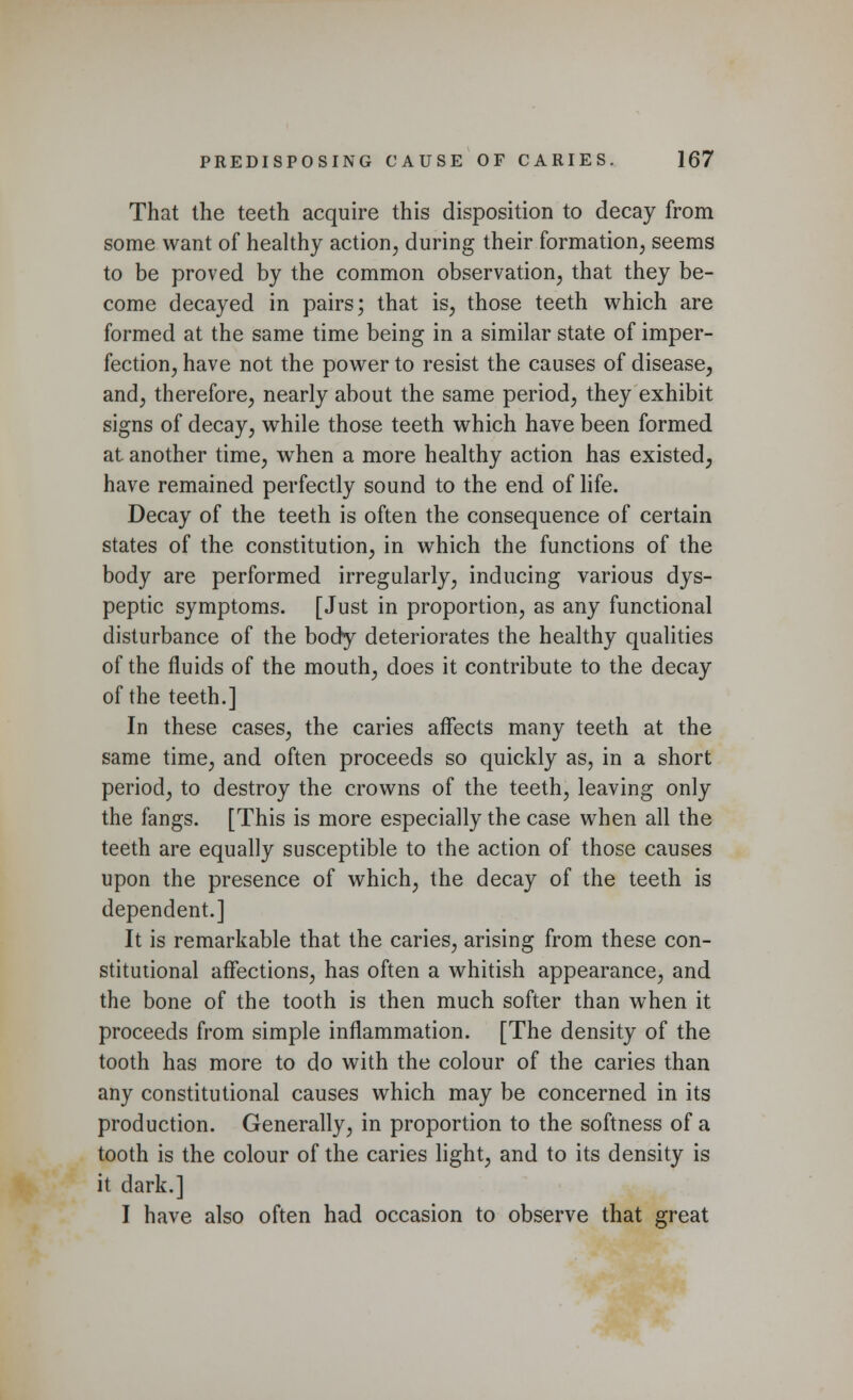 That the teeth acquire this disposition to decay from some want of healthy action, during their formation, seems to be proved by the common observation, that they be- come decayed in pairs; that is, those teeth which are formed at the same time being in a similar state of imper- fection, have not the power to resist the causes of disease, and, therefore, nearly about the same period, they exhibit signs of decay, while those teeth which have been formed at another time, when a more healthy action has existed, have remained perfectly sound to the end of life. Decay of the teeth is often the consequence of certain states of the constitution, in which the functions of the body are performed irregularly, inducing various dys- peptic symptoms. [Just in proportion, as any functional disturbance of the body deteriorates the healthy qualities of the fluids of the mouth, does it contribute to the decay of the teeth.] In these cases, the caries affects many teeth at the same time, and often proceeds so quickly as, in a short period, to destroy the crowns of the teeth, leaving only the fangs. [This is more especially the case when all the teeth are equally susceptible to the action of those causes upon the presence of which, the decay of the teeth is dependent.] It is remarkable that the caries, arising from these con- stitutional affections, has often a whitish appearance, and the bone of the tooth is then much softer than when it proceeds from simple inflammation. [The density of the tooth has more to do with the colour of the caries than any constitutional causes which may be concerned in its production. Generally, in proportion to the softness of a tooth is the colour of the caries light, and to its density is it dark.] I have also often had occasion to observe that great