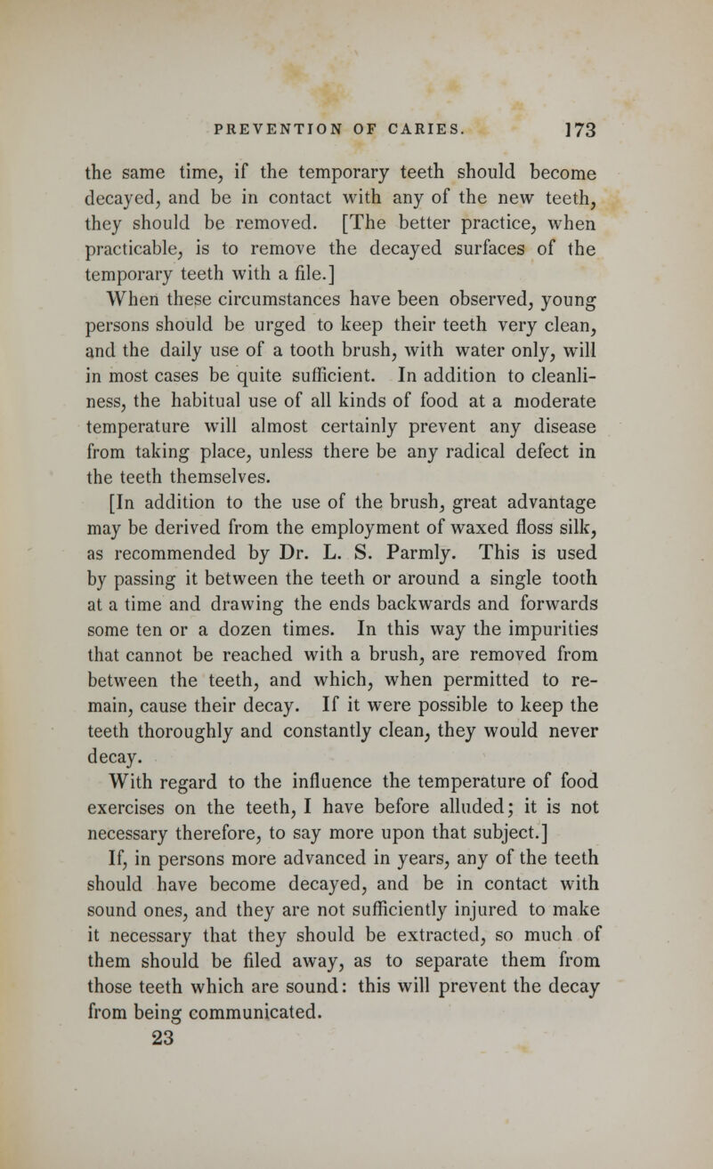 the same time, if the temporary teeth should become decayed, and be in contact with any of the new teeth, they should be removed. [The better practice, when practicable, is to remove the decayed surfaces of the temporary teeth with a file.] When these circumstances have been observed, young persons should be urged to keep their teeth very clean, and the daily use of a tooth brush, with water only, will in most cases be quite sufficient. In addition to cleanli- ness, the habitual use of all kinds of food at a moderate temperature will almost certainly prevent any disease from taking place, unless there be any radical defect in the teeth themselves. [In addition to the use of the brush, great advantage may be derived from the employment of waxed floss silk, as recommended by Dr. L. S. Parmly. This is used by passing it between the teeth or around a single tooth at a time and drawing the ends backwards and forwards some ten or a dozen times. In this way the impurities that cannot be reached with a brush, are removed from between the teeth, and which, when permitted to re- main, cause their decay. If it were possible to keep the teeth thoroughly and constantly clean, they would never decay. With regard to the influence the temperature of food exercises on the teeth, I have before alluded; it is not necessary therefore, to say more upon that subject.] If, in persons more advanced in years, any of the teeth should have become decayed, and be in contact with sound ones, and they are not sufficiently injured to make it necessary that they should be extracted, so much of them should be filed away, as to separate them from those teeth which are sound: this will prevent the decay from being communicated. 23