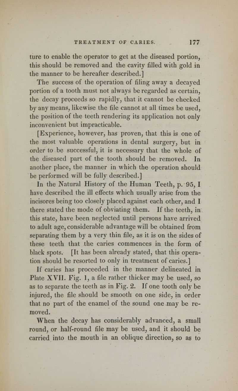 ture to enable the operator to get at the diseased portion, this should be removed and the cavity filled with gold in the manner to be hereafter described.] The success of the operation of filing away a decayed portion of a tooth must not always be regarded as certain, the decay proceeds so rapidly, that it cannot be checked by any means, likewise the file cannot at all times be used, the position of the teeth rendering its application not only inconvenient but impracticable. [Experience, however, has proven, that this is one of the most valuable operations in dental surgery, but in order to be successful, it is necessary that the whole of the diseased part of the tooth should be removed. In another place, the manner in which the operation should be performed will be fully described.] In the Natural History of the Human Teeth, p. 95, I have described the ill effects which usually arise from the incisores being too closely placed against each other, and I there stated the mode of obviating them. If the teeth, in. this state, have been neglected until persons have arrived to adult age, considerable advantage will be obtained from separating them by a very thin file, as it is on the sides of these teeth that the caries commences in the form of black spots. [It has been already stated, that this opera- tion should be resorted to only in treatment of caries.] If caries has proceeded in the manner delineated in Plate XVII. Fig. 1, a file rather thicker may be used, so as to separate the teeth as in Fig. 2. If one tooth only be injured, the file should be smooth on one side, in order that no part of the enamel of the sound one may be re- moved. When the decay has considerably advanced, a small round, or half-round file may be used, and it should be carried into the mouth in an oblique direction, so as to