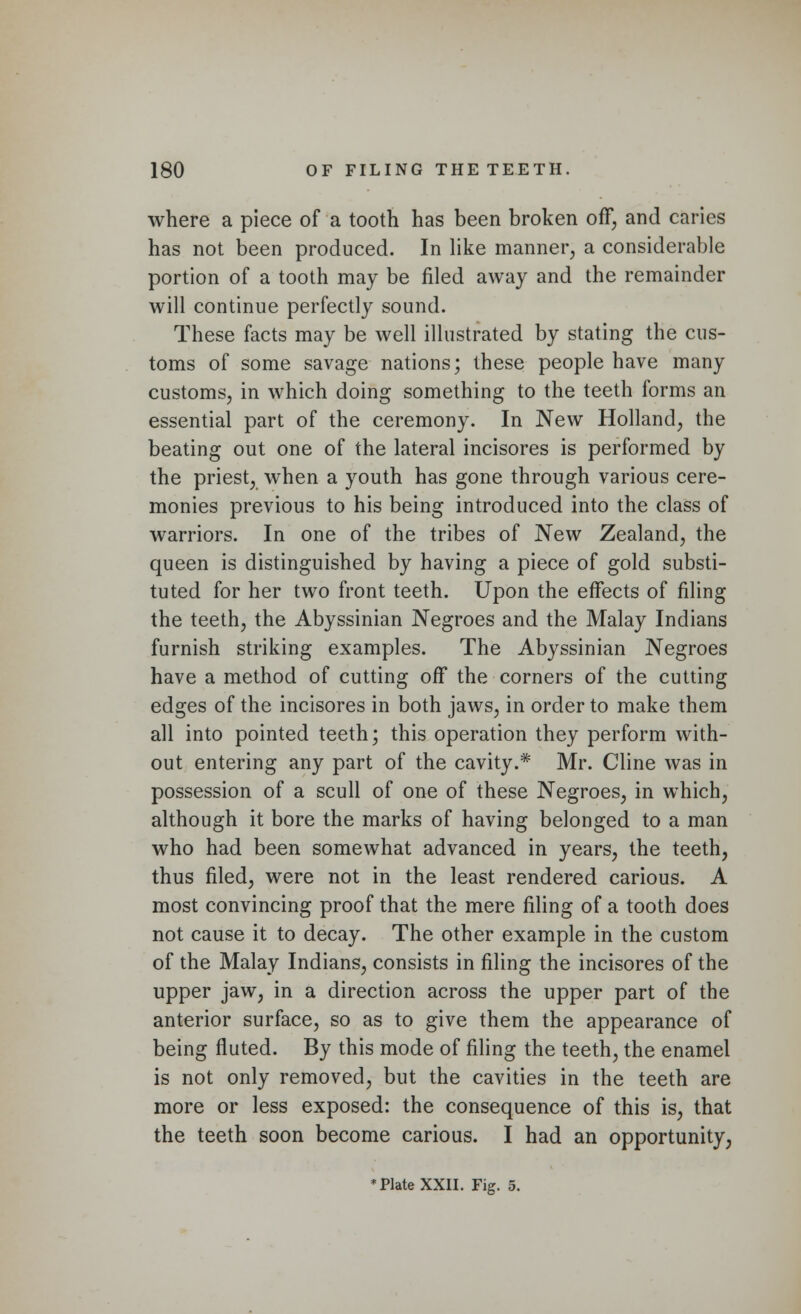 where a piece of a tooth has been broken off, and caries has not been produced. In like manner, a considerable portion of a tooth may be filed away and the remainder will continue perfectly sound. These facts may be well illustrated by stating the cus- toms of some savage nations; these people have many customs, in which doing something to the teeth forms an essential part of the ceremony. In New Holland, the beating out one of the lateral incisores is performed by the priest, when a youth has gone through various cere- monies previous to his being introduced into the class of warriors. In one of the tribes of New Zealand, the queen is distinguished by having a piece of gold substi- tuted for her two front teeth. Upon the effects of filing the teeth, the Abyssinian Negroes and the Malay Indians furnish striking examples. The Abyssinian Negroes have a method of cutting off the corners of the cutting edges of the incisores in both jaws, in order to make them all into pointed teeth; this operation they perform with- out entering any part of the cavity.* Mr. Cline was in possession of a scull of one of these Negroes, in which, although it bore the marks of having belonged to a man who had been somewhat advanced in years, the teeth, thus filed, were not in the least rendered carious. A most convincing proof that the mere filing of a tooth does not cause it to decay. The other example in the custom of the Malay Indians, consists in filing the incisores of the upper jaw, in a direction across the upper part of the anterior surface, so as to give them the appearance of being fluted. By this mode of filing the teeth, the enamel is not only removed, but the cavities in the teeth are more or less exposed: the consequence of this is, that the teeth soon become carious. I had an opportunity, * Plate XXII. Fig. 5.