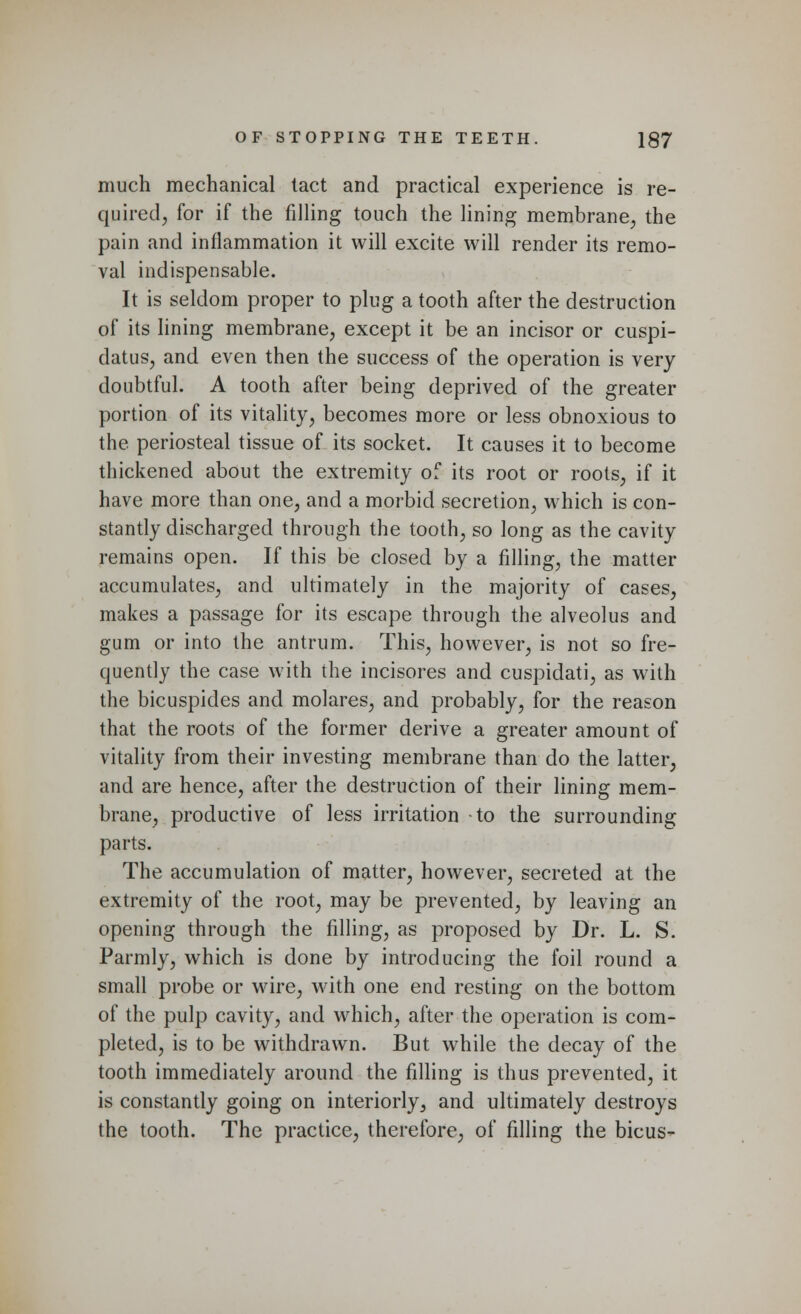 much mechanical tact and practical experience is re- quired, for if the filling touch the lining membrane, the pain and inflammation it will excite will render its remo- val indispensable. It is seldom proper to plug a tooth after the destruction of its lining membrane, except it be an incisor or cuspi- datus, and even then the success of the operation is very doubtful. A tooth after being deprived of the greater portion of its vitality, becomes more or less obnoxious to the periosteal tissue of its socket. It causes it to become thickened about the extremity of its root or roots, if it have more than one, and a morbid secretion, which is con- stantly discharged through the tooth, so long as the cavity remains open. If this be closed by a filling, the matter accumulates, and ultimately in the majority of cases, makes a passage for its escape through the alveolus and gum or into the antrum. This, however, is not so fre- quently the case with the incisores and cuspidati, as with the bicuspides and molares, and probably, for the reason that the roots of the former derive a greater amount of vitality from their investing membrane than do the latter, and are hence, after the destruction of their lining mem- brane, productive of less irritation -to the surrounding parts. The accumulation of matter, however, secreted at the extremity of the root, may be prevented, by leaving an opening through the filling, as proposed by Dr. L. S. Parmly, which is done by introducing the foil round a small probe or wire, with one end resting on the bottom of the pulp cavity, and which, after the operation is com- pleted, is to be withdrawn. But while the decay of the tooth immediately around the filling is thus prevented, it is constantly going on interiorly, and ultimately destroys the tooth. The practice, therefore, of filling the bicus-
