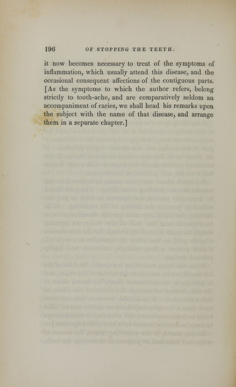 it now becomes necessary to treat of the symptoms of inflammation, which usually attend this disease, and the occasional consequent affections of the contiguous parts. [As the symptoms to which the author refers, belong strictly to tooth-ache, and are comparatively seldom an accompaniment of caries, we shall head his remarks upon the subject with the name of that disease, and arrange them in a separate chapter.]