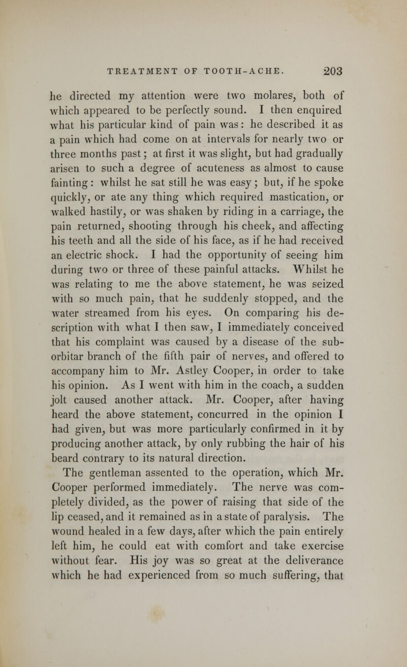 he directed my attention were two molares, both of which appeared to be perfectly sound. I then enquired what his particular kind of pain was: he described it as a pain which had come on at intervals for nearly two or three months past; at first it was slight, but had gradually arisen to such a degree of acuteness as almost to cause fainting : whilst he sat still he was easy; but, if he spoke quickly, or ate any thing which required mastication, or walked hastily, or was shaken by riding in a carriage, the pain returned, shooting through his cheek, and affecting his teeth and all the side of his face, as if he had received an electric shock. I had the opportunity of seeing him during two or three of these painful attacks. Whilst he was relating to me the above statement, he was seized with so much pain, that he suddenly stopped, and the water streamed from his eyes. On comparing his de- scription with what I then saw, I immediately conceived that his complaint was caused by a disease of the sub- orbitar branch of the fifth pair of nerves, and offered to accompany him to Mr. Astley Cooper, in order to take his opinion. As I went with him in the coach, a sudden jolt caused another attack. Mr. Cooper, after having heard the above statement, concurred in the opinion I had given, but was more particularly confirmed in it by producing another attack, by only rubbing the hair of his beard contrary to its natural direction. The gentleman assented to the operation, which Mr. Cooper performed immediately. The nerve was com- pletely divided, as the power of raising that side of the lip ceased, and it remained as in a state of paralysis. The wound healed in a few days, after which the pain entirely left him, he could eat with comfort and take exercise without fear. His joy was so great at the deliverance which he had experienced from so much suffering, that