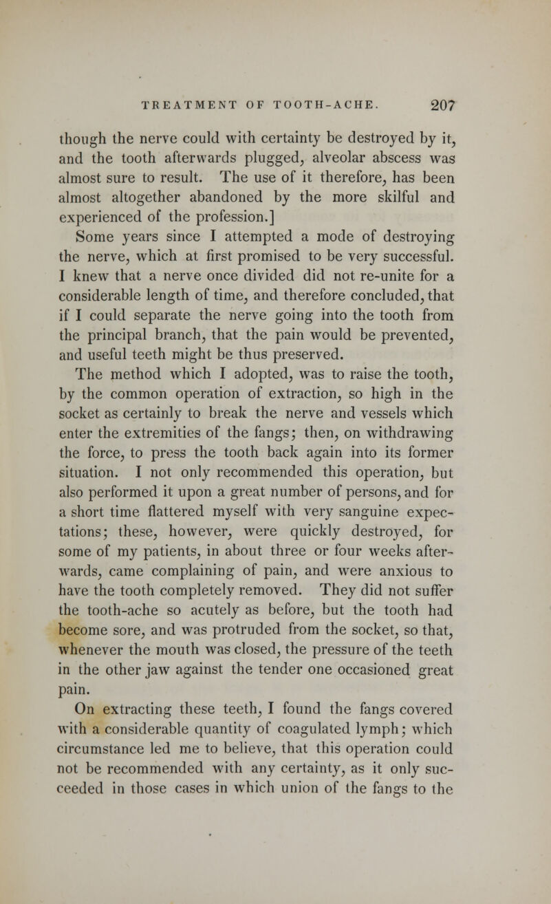 though the nerve could with certainty be destroyed by it, and the tooth afterwards plugged, alveolar abscess was almost sure to result. The use of it therefore, has been almost altogether abandoned by the more skilful and experienced of the profession.] Some years since I attempted a mode of destroying the nerve, which at first promised to be very successful. I knew that a nerve once divided did not re-unite for a considerable length of time, and therefore concluded, that if I could separate the nerve going into the tooth from the principal branch, that the pain would be prevented, and useful teeth might be thus preserved. The method which I adopted, was to raise the tooth, by the common operation of extraction, so high in the socket as certainly to break the nerve and vessels which enter the extremities of the fangs; then, on withdrawing the force, to press the tooth back again into its former situation. I not only recommended this operation, but also performed it upon a great number of persons, and for a short time nattered myself with very sanguine expec- tations; these, however, were quickly destroyed, for some of my patients, in about three or four weeks after- wards, came complaining of pain, and were anxious to have the tooth completely removed. They did not suffer the tooth-ache so acutely as before, but the tooth had become sore, and was protruded from the socket, so that, whenever the mouth was closed, the pressure of the teeth in the other jaw against the tender one occasioned great pain. On extracting these teeth, I found the fangs covered with a considerable quantity of coagulated lymph; which circumstance led me to believe, that this operation could not be recommended with any certainty, as it only suc- ceeded in those cases in which union of the fangs to the