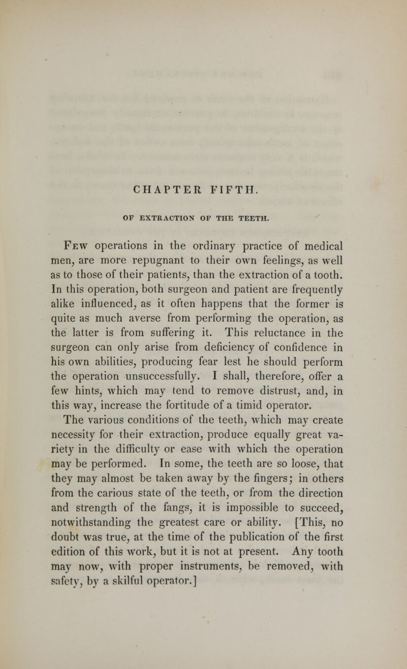 CHAPTER FIFTH OF EXTRACTION OF THE TEETH. Few operations in the ordinary practice of medical men, are more repugnant to their own feelings, as well as to those of their patients, than the extraction of a tooth. In this operation, both surgeon and patient are frequently alike influenced, as it often happens that the former is quite as much averse from performing the operation, as the latter is from suffering it. This reluctance in the surgeon can only arise from deficiency of confidence in his own abilities, producing fear lest he should perform the operation unsuccessfully. I shall, therefore, offer a few hints, which may tend to remove distrust, and, in this way, increase the fortitude of a timid operator. The various conditions of the teeth, which may create necessity for their extraction, produce equally great va- riety in the difficulty or ease with which the operation may be performed. In some, the teeth are so loose, that they may almost be taken away by the fingers; in others from the carious state of the teeth, or from the direction and strength of the fangs, it is impossible to succeed, notwithstanding the greatest care or ability. [This, no doubt was true, at the time of the publication of the first edition of this work, but it is not at present. Any tooth may now, with proper instruments, be removed, with safety, by a skilful operator.]