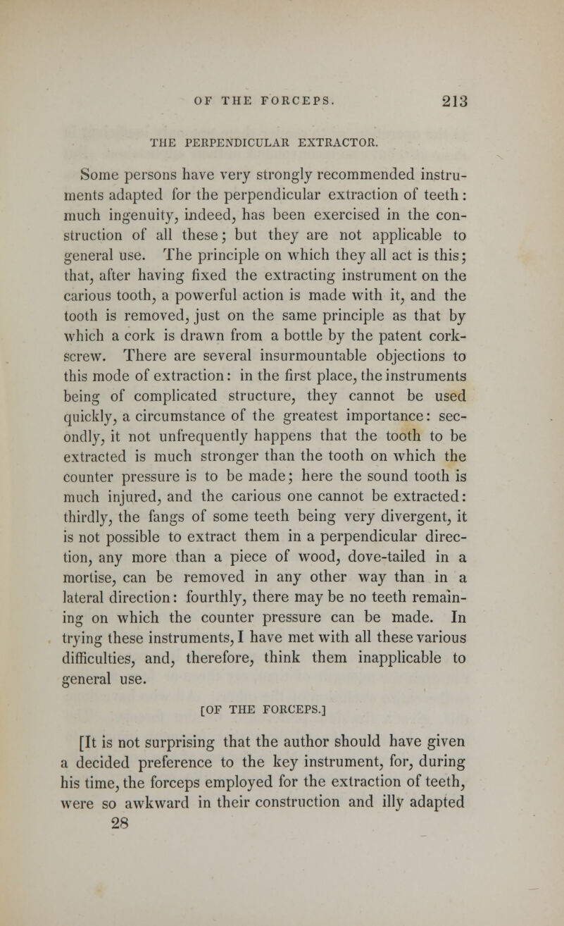 THE PERPENDICULAR EXTRACTOR. Some persons have very strongly recommended instru- ments adapted for the perpendicular extraction of teeth: much ingenuity, indeed, has been exercised in the con- struction of all these; but they are not applicable to general use. The principle on which they all act is this; that, after having fixed the extracting instrument on the carious tooth, a powerful action is made with it, and the tooth is removed, just on the same principle as that by which a cork is drawn from a bottle by the patent cork- screw. There are several insurmountable objections to this mode of extraction: in the first place, the instruments being of complicated structure, they cannot be used quickly, a circumstance of the greatest importance: sec- ondly, it not unfrequently happens that the tooth to be extracted is much stronger than the tooth on which the counter pressure is to be made; here the sound tooth is much injured, and the carious one cannot be extracted: thirdly, the fangs of some teeth being very divergent, it is not possible to extract them in a perpendicular direc- tion, any more than a piece of wood, dove-tailed in a mortise, can be removed in any other way than in a lateral direction: fourthly, there may be no teeth remain- ing on which the counter pressure can be made. In trying these instruments, I have met with all these various difficulties, and, therefore, think them inapplicable to general use. [OF THE FORCEPS.] [It is not surprising that the author should have given a decided preference to the key instrument, for, during his time, the forceps employed for the extraction of teeth, were so awkward in their construction and illy adapted 28