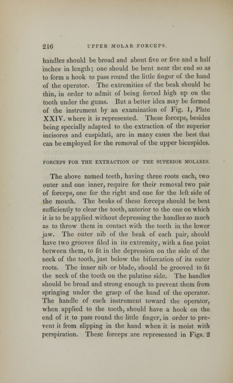 handles should be broad and about five or five and a half inches in length; one should be bent near the end so as to form a hook to pass round the little finger of the hand of the operator. The extremities of the beak should be thin, in order to admit of being forced high up on the tooth under the gums. But a better idea may be formed of the instrument by an examination of Fig. 1, Plate XXIV. where it is represented. These forceps, besides being specially adapted to the extraction of the superior incisores and cuspidati, are in many cases the best that can be employed for the removal of the upper bicuspides. FORCEPS FOR THE EXTRACTION OF THE SUPERIOR MOLARES. The above named teeth, having three roots each, two outer and one inner, require for their removal two pair of forceps, one for the right and one for the left side of the mouth. The beaks of these forceps should be bent sufficiently to clear the tooth, anterior to the one on which it is to be applied without depressing the handles so much as to throw them in contact with the teeth in the lower jaw. The outer nib of the beak of each pair, should have two grooves filed in its extremity, with a fine point between them, to fit in the depression on the side of the neck of the tooth, just below the bifurcation of its outer roots. The inner nib or blade, should be grooved to fit the neck of the tooth on the palatine side. The handles should be broad and strong enough to prevent them from springing under the grasp of the hand of the operator. The handle of each instrument toward the operator, when applied to the tooth, should have a hook on the end of it to pass round the little finger, in order to pre- vent it from slipping in the hand when it is moist with perspiration. These forceps are represented in Figs. 2