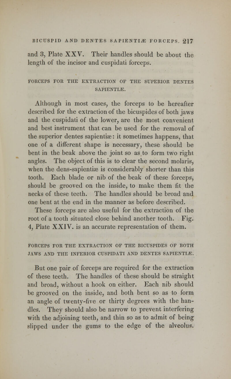 and 33 Plate XXV. Their handles should be about the length of the incisor and cuspidati forceps. FORCEPS FOR THE EXTRACTION OF THE SUPERIOR DENTES SAPIENTIiE. Although in most cases, the forceps to be hereafter described for the extraction of the bicuspides of both jaws and the cuspidati of the lower, are the most convenient and best instrument that can be used for the removal of the superior dentes sapientiae: it sometimes happens, that one of a different shape is necessary, these should be bent in the beak above the joint so as to form two right angles. The object of this is to clear the second molaris, when the dens-sapientiae is considerably shorter than this tooth. Each blade or nib of the beak of these forceps, should be grooved on the inside, to make them fit the necks of these teeth. The handles should be broad and one bent at the end in the manner as before described. These forceps are also useful for the extraction of the root of a tooth situated close behind another tooth. Fig. 4, Plate XXIV. is an accurate representation of them. FORCEPS FOR THE EXTRACTION OF THE BICUSPIDES OF BOTH JAWS AND THE INFERIOR CUSPIDATI AND DENTES SAPIENTIiE. But one pair of forceps are required for the extraction of these teeth. The handles of these should be straight and broad, without a hook on either. Each nib should be grooved on the inside, and both bent so as to form an angle of twenty-five or thirty degrees with the han- dles. They should also be narrow to prevent interfering with the adjoining teeth, and thin so as to admit of being slipped under the gums to the edge of the alveolus.