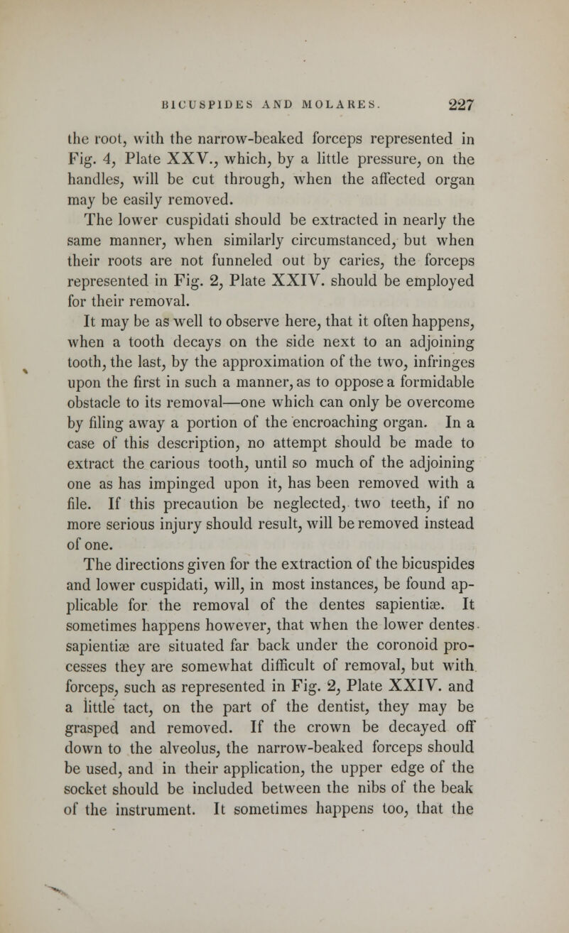 the root, with the narrow-beaked forceps represented in Fig. 4, Plate XXV., which, by a little pressure, on the handles, will be cut through, when the affected organ may be easily removed. The lower cuspidati should be extracted in nearly the same manner, when similarly circumstanced, but when their roots are not funneled out by caries, the forceps represented in Fig. 2, Plate XXIV. should be employed for their removal. It may be as well to observe here, that it often happens, when a tooth decays on the side next to an adjoining tooth, the last, by the approximation of the two, infringes upon the first in such a manner, as to oppose a formidable obstacle to its removal—one which can only be overcome by filing away a portion of the encroaching organ. In a case of this description, no attempt should be made to extract the carious tooth, until so much of the adjoining one as has impinged upon it, has been removed with a file. If this precaution be neglected, two teeth, if no more serious injury should result, will be removed instead of one. The directions given for the extraction of the bicuspides and lower cuspidati, will, in most instances, be found ap- plicable for the removal of the dentes sapientiae. It sometimes happens however, that when the lower dentes sapientiae are situated far back under the coronoid pro- cesses they are somewhat difficult of removal, but with forceps, such as represented in Fig. 2, Plate XXIV. and a iittle tact, on the part of the dentist, they may be grasped and removed. If the crown be decayed off down to the alveolus, the narrow-beaked forceps should be used, and in their application, the upper edge of the socket should be included between the nibs of the beak of the instrument. It sometimes happens too, that the