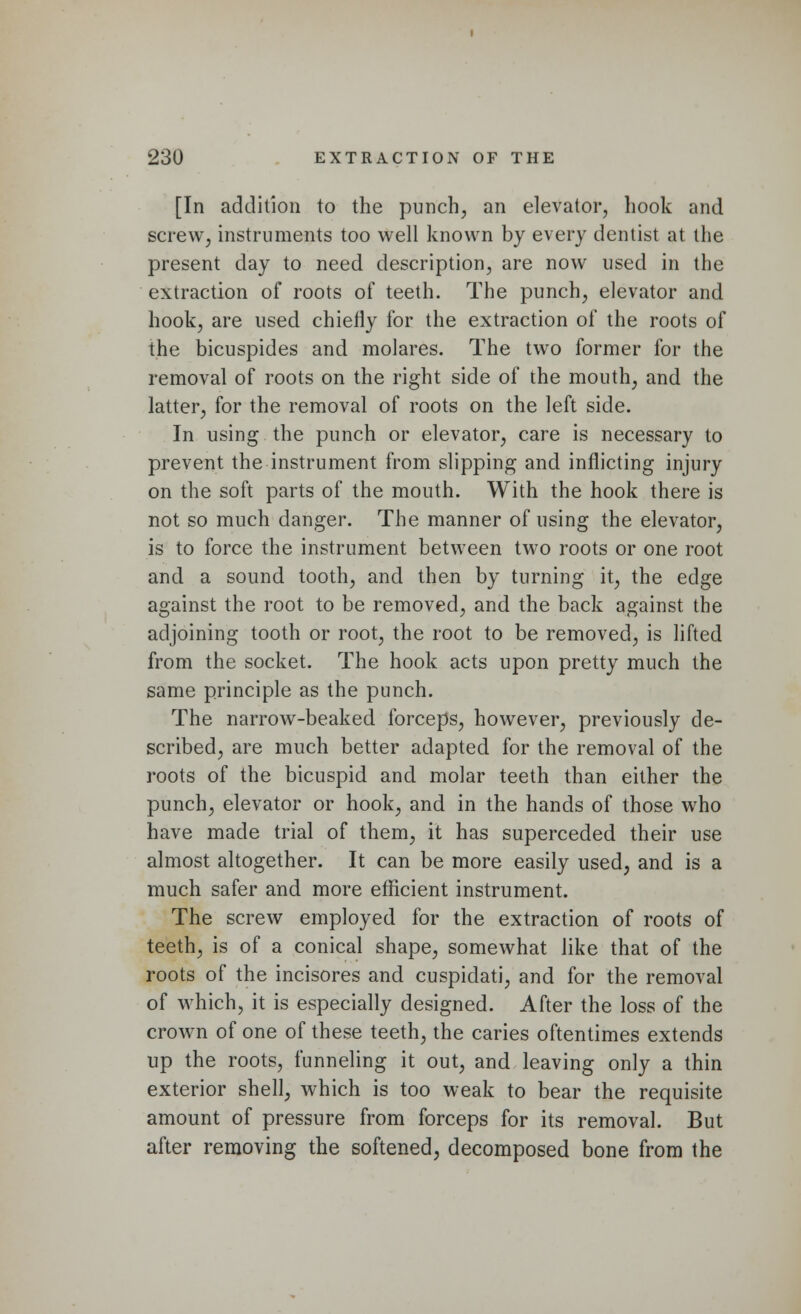 [In addition to the punch, an elevator, hook and screw, instruments too well known by every dentist at the present day to need description, are now used in the extraction of roots of teeth. The punch, elevator and hook, are used chiefly for the extraction of the roots of the bicuspides and molares. The two former for the removal of roots on the right side of the mouth, and the latter, for the removal of roots on the left side. In using the punch or elevator, care is necessary to prevent the instrument from slipping and inflicting injury on the soft parts of the mouth. With the hook there is not so much danger. The manner of using the elevator, is to force the instrument between two roots or one root and a sound tooth, and then by turning it, the edge against the root to be removed, and the back against the adjoining tooth or root, the root to be removed, is lifted from the socket. The hook acts upon pretty much the same principle as the punch. The narrow-beaked forceps, however, previously de- scribed, are much better adapted for the removal of the roots of the bicuspid and molar teeth than either the punch, elevator or hook, and in the hands of those who have made trial of them, it has superceded their use almost altogether. It can be more easily used, and is a much safer and more efficient instrument. The screw employed for the extraction of roots of teeth, is of a conical shape, somewhat like that of the roots of the incisores and cuspidati, and for the removal of which, it is especially designed. After the loss of the crown of one of these teeth, the caries oftentimes extends up the roots, tunneling it out, and leaving only a thin exterior shell, which is too weak to bear the requisite amount of pressure from forceps for its removal. But after removing the softened, decomposed bone from the