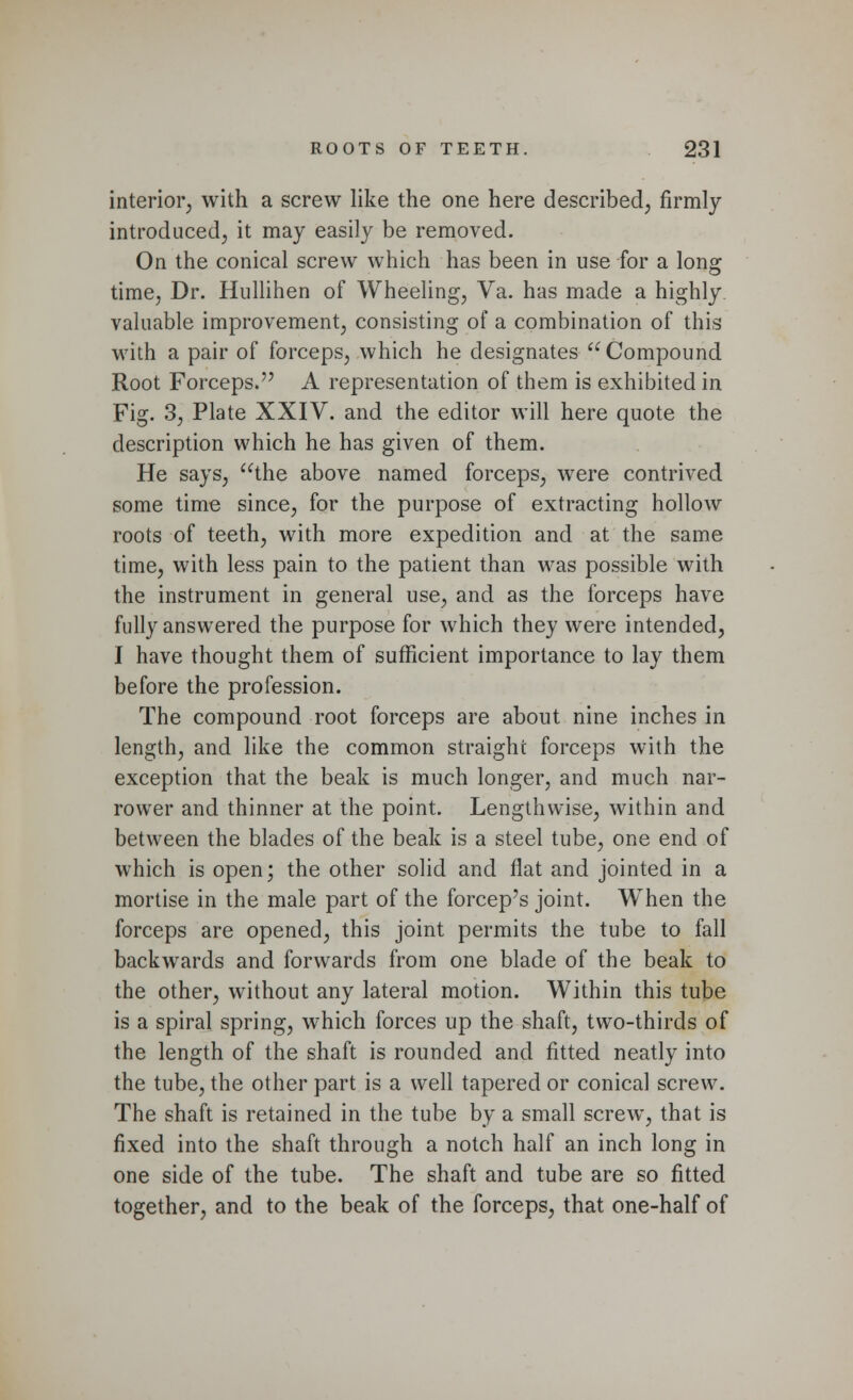 interior, with a screw like the one here described, firmly introduced, it may easily be removed. On the conical screw which has been in use for a long time, Dr. Hullihen of Wheeling, Va. has made a highly valuable improvement, consisting of a combination of this with a pair of forceps, which he designates  Compound Root Forceps. A representation of them is exhibited in Fig. 3, Plate XXIV. and the editor will here quote the description which he has given of them. He says, the above named forceps, were contrived some time since, for the purpose of extracting hollow roots of teeth, with more expedition and at the same time, with less pain to the patient than was possible with the instrument in general use, and as the forceps have fully answered the purpose for which they were intended, I have thought them of sufficient importance to lay them before the profession. The compound root forceps are about nine inches in length, and like the common straight forceps with the exception that the beak is much longer, and much nar- rower and thinner at the point. Lengthwise, within and between the blades of the beak is a steel tube, one end of which is open; the other solid and flat and jointed in a mortise in the male part of the forcep's joint. When the forceps are opened, this joint permits the tube to fall backwards and forwards from one blade of the beak to the other, without any lateral motion. Within this tube is a spiral spring, which forces up the shaft, two-thirds of the length of the shaft is rounded and fitted neatly into the tube, the other part is a well tapered or conical screw. The shaft is retained in the tube by a small screw, that is fixed into the shaft through a notch half an inch long in one side of the tube. The shaft and tube are so fitted together, and to the beak of the forceps, that one-half of