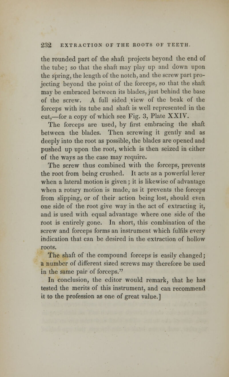 the rounded part of the shaft projects beyond the end of the tube; so that the shaft may play up and down upon the spring, the length of the notch, and the screw part pro- jecting beyond the point of the forceps, so that the shaft may be embraced between its blades, just behind the base of the screw. A full sided view of the beak of the forceps with its tube and shaft is well represented in the cut,—for a copy of which see Fig. 3, Plate XXIV. The forceps are used, by first embracing the shaft between the blades. Then screwing it gently and as deeply into the root as possible, the blades are opened and pushed up upon the root, which is then seized in either of the ways as the case may require. The screw thus combined with the forceps, prevents the root from being crushed. It acts as a powerful lever when a lateral motion is given; it is likewise of advantage when a rotary motion is made, as it prevents the forceps from slipping, or of their action being lost, should even one side of the root give way in the act of extracting it, and is used with equal advantage where one side of the root is entirely gone. In short, this combination of the screw and forceps forms an instrument which fulfils every indication that can be desired in the extraction of hollow roots. The shaft of the compound forceps is easily changed; a number of different sized screws may therefore be used in the same pair of forceps. In conclusion, the editor would remark, that he has tested the merits of this instrument, and can recommend it to the profession as one of great value.]