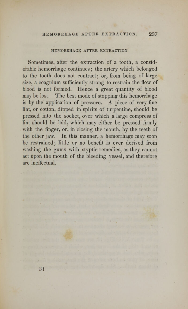 HEMORRHAGE AFTER EXTRACTION. Sometimes, after the extraction of a tooth, a consid- erable hemorrhage continues; the artery which belonged to the tooth does not contract; or, from being of large size, a coagulum sufficiently strong to restrain the flow of blood is not formed. Hence a great quantity of blood may be lost. The best mode of stopping this hemorrhage is by the application of pressure. A piece of very fine lint, or cotton, dipped in spirits of turpentine, should be pressed into the socket, over which a large compress of lint should be laid, which may either be pressed firmly with the finger, or, in closing the mouth, by the teeth of the other jaw. In this manner, a hemorrhage may soon be restrained; little or no benefit is ever derived from washing the gums with styptic remedies, as they cannot act upon the mouth of the bleeding vessel, and therefore are ineffectual. 31