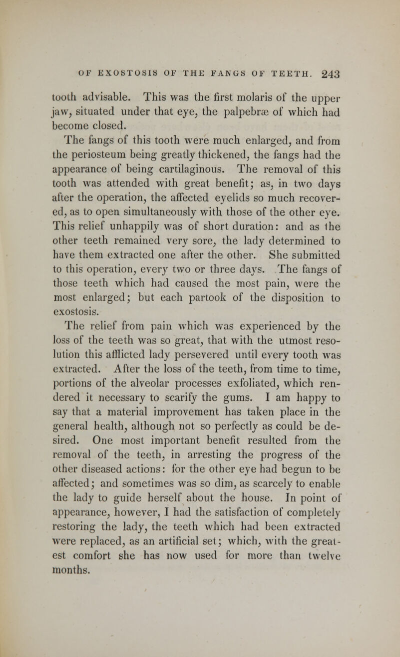 tooth advisable. This was the first molaris of the upper jaw, situated under that eye, the palpebral of which had become closed. The fangs of this tooth were much enlarged, and from the periosteum being greatly thickened, the fangs had the appearance of being cartilaginous. The removal of this tooth was attended with great benefit; as, in two days after the operation, the affected eyelids so much recover- ed, as to open simultaneously with those of the other eye. This relief unhappily was of short duration: and as the other teeth remained very sore, the lady determined to have them extracted one after the other. She submitted to this operation, every two or three days. The fangs of those teeth which had caused the most pain, were the most enlarged; but each partook of the disposition to exostosis. The relief from pain which was experienced by the loss of the teeth was so great, that with the utmost reso- lution this afflicted lady persevered until every tooth was extracted. After the loss of the teeth, from time to time, portions of the alveolar processes exfoliated, which ren- dered it necessary to scarify the gums. I am happy to say that a material improvement has taken place in the general health, although not so perfectly as could be de- sired. One most important benefit resulted from the removal of the teeth, in arresting the progress of the other diseased actions: for the other eye had begun to be affected; and sometimes was so dim, as scarcely to enable the lady to guide herself about the house. In point of appearance, howrever, I had the satisfaction of completely restoring the lady, the teeth which had been extracted were replaced, as an artificial set; which, with the great- est comfort she has now used for more than twelve months.