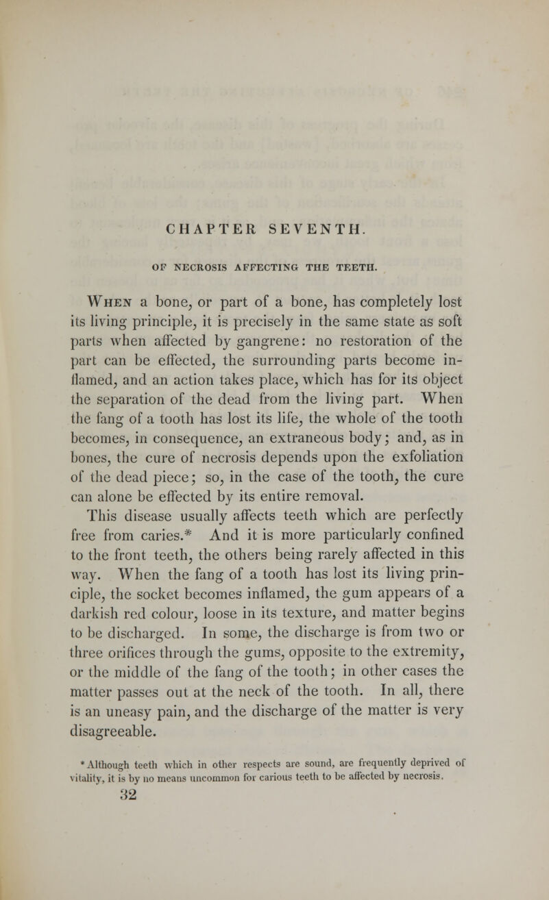 OF NECROSIS AFFECTING THE TEETH. When a bone, or part of a bone, has completely lost its living principle, it is precisely in the same state as soft parts when affected by gangrene: no restoration of the part can be effected, the surrounding parts become in- flamed, and an action takes place, which has for its object the separation of the dead from the living part. When the fang of a tooth has lost its life, the whole of the tooth becomes, in consequence, an extraneous body; and, as in bones, the cure of necrosis depends upon the exfoliation of the dead piece; so, in the case of the tooth, the cure can alone be effected by its entire removal. This disease usually affects teeth which are perfectly free from caries.* And it is more particularly confined to the front teeth, the others being rarely affected in this way. When the fang of a tooth has lost its living prin- ciple, the socket becomes inflamed, the gum appears of a darkish red colour, loose in its texture, and matter begins to be discharged. In some, the discharge is from two or three orifices through the gums, opposite to the extremity, or the middle of the fang of the tooth; in other cases the matter passes out at the neck of the tooth. In all, there is an uneasy pain, and the discharge of the matter is very disagreeable. * Although teeth which in other respects are sound, are frequently deprived of vitality, it is by no means uncommon for carious teeth to he affected by necrosis. 32