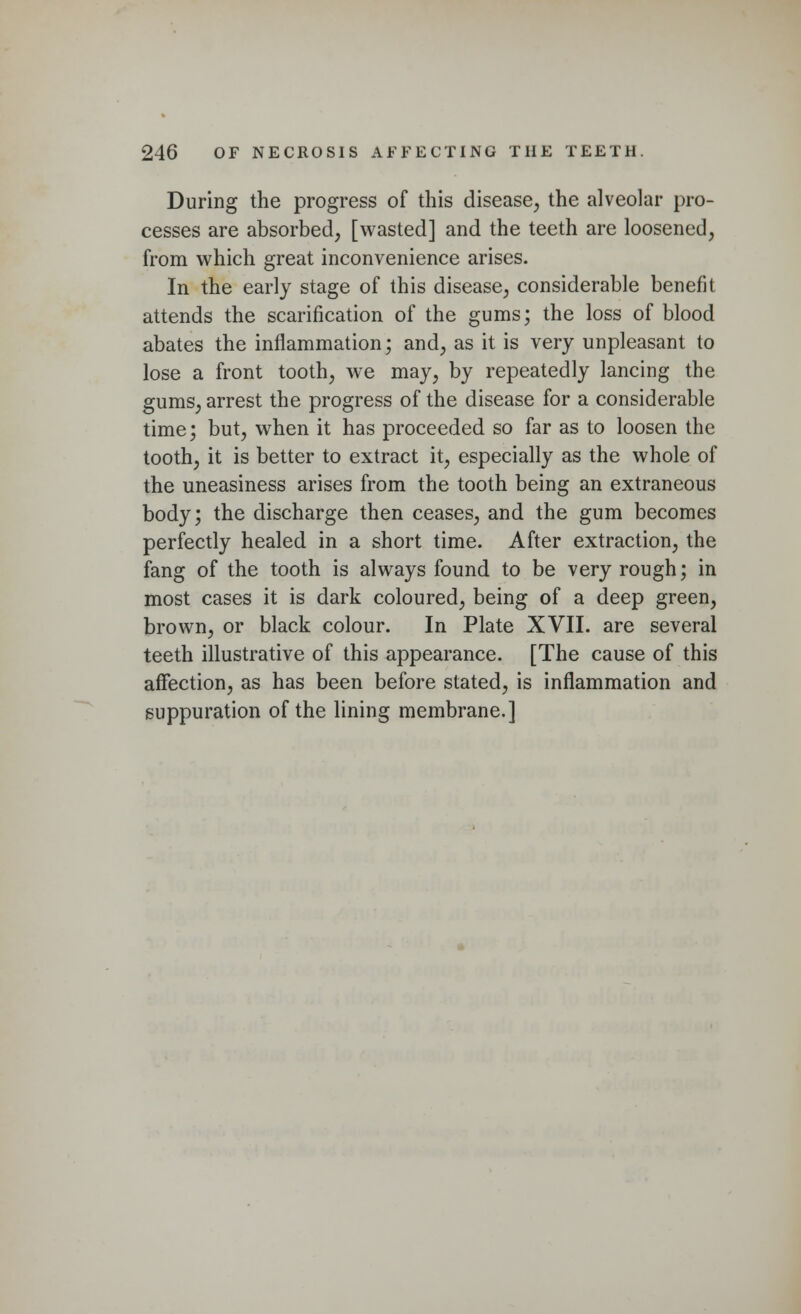 During the progress of this disease, the alveolar pro- cesses are absorbed, [wasted] and the teeth are loosened, from which great inconvenience arises. In the early stage of this disease, considerable benefit attends the scarification of the gums; the loss of blood abates the inflammation; and, as it is very unpleasant to lose a front tooth, we may, by repeatedly lancing the gums, arrest the progress of the disease for a considerable time; but, when it has proceeded so far as to loosen the tooth, it is better to extract it, especially as the whole of the uneasiness arises from the tooth being an extraneous body; the discharge then ceases, and the gum becomes perfectly healed in a short time. After extraction, the fang of the tooth is always found to be very rough; in most cases it is dark coloured, being of a deep green, brown, or black colour. In Plate XVII. are several teeth illustrative of this appearance. [The cause of this affection, as has been before stated, is inflammation and suppuration of the lining membrane.]