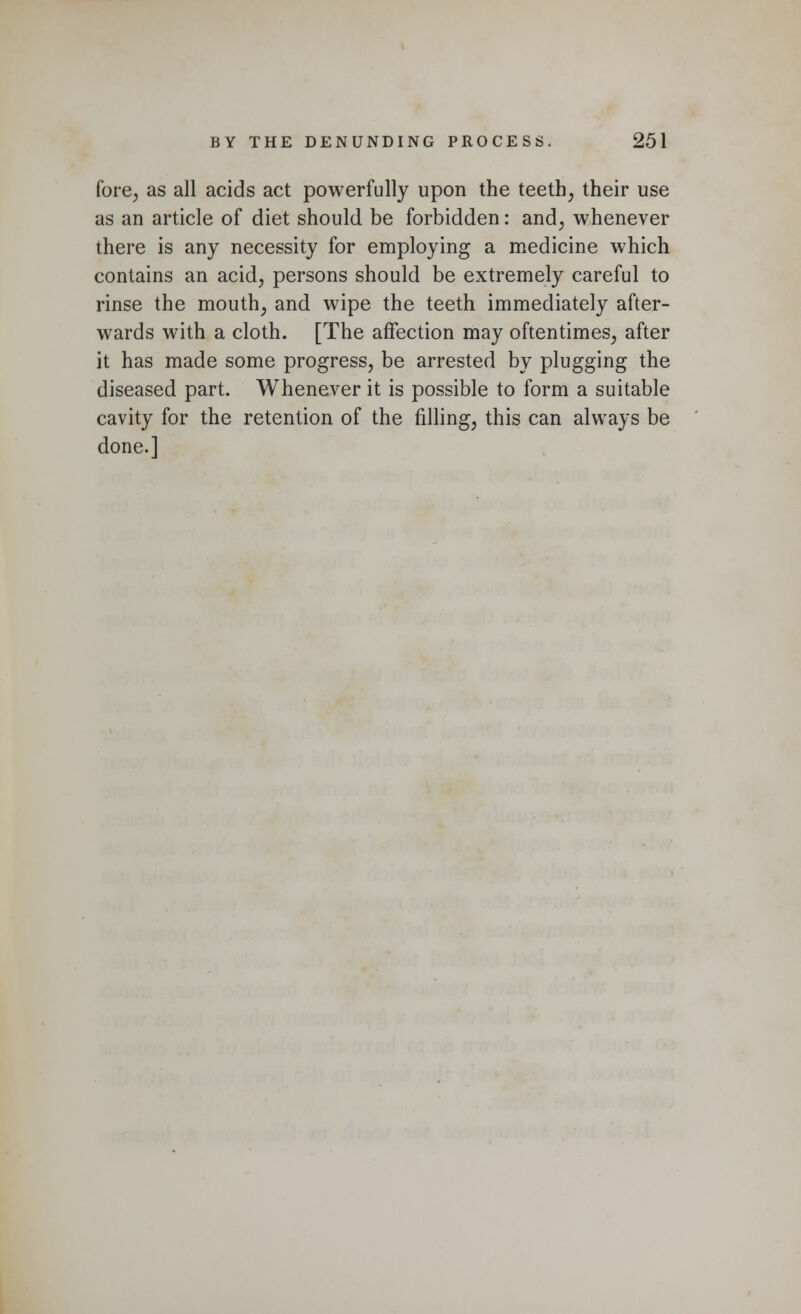 fore, as all acids act powerfully upon the teeth, their use as an article of diet should be forbidden: and, whenever there is any necessity for employing a medicine which contains an acid, persons should be extremely careful to rinse the mouth, and wipe the teeth immediately after- wards with a cloth. [The affection may oftentimes, after it has made some progress, be arrested by plugging the diseased part. Whenever it is possible to form a suitable cavity for the retention of the filling, this can always be done.]