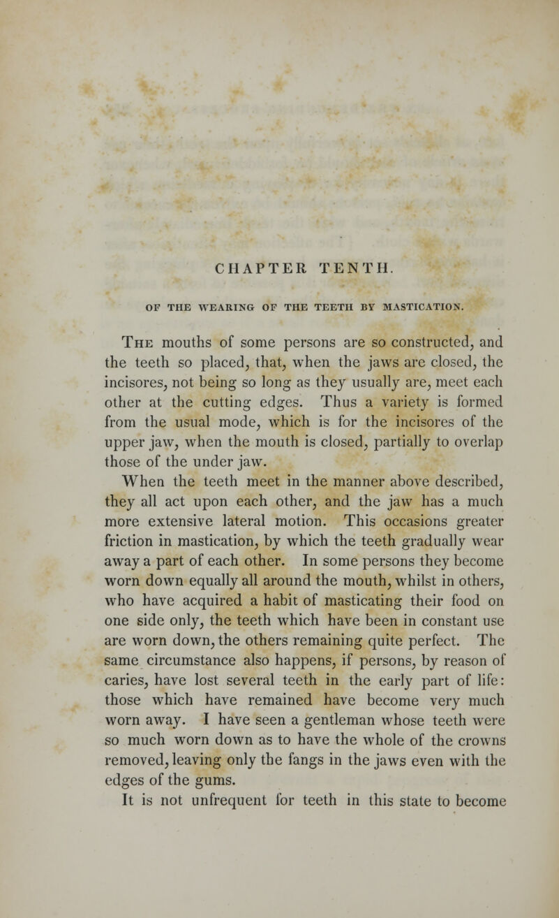 OF THE WEARING OF THE TEETH BY MASTICATION. The mouths of some persons are so constructed, and the teeth so placed, that, when the jaws are closed, the incisores, not being so long as they usually are, meet each other at the cutting edges. Thus a variety is formed from the usual mode, which is for the incisores of the upper jaw, when the mouth is closed, partially to overlap those of the under jaw. When the teeth meet in the manner above described, they all act upon each other, and the jaw has a much more extensive lateral motion. This occasions greater friction in mastication, by which the teeth gradually wear away a part of each other. In some persons they become worn down equally all around the mouth, whilst in others, who have acquired a habit of masticating their food on one side only, the teeth which have been in constant use are worn down, the others remaining quite perfect. The same circumstance also happens, if persons, by reason of caries, have lost several teeth in the early part of life: those which have remained have become very much worn away. I have seen a gentleman whose teeth were so much worn down as to have the whole of the crowns removed, leaving only the fangs in the jaws even with the edges of the gums. It is not unfrequent for teeth in this state to become