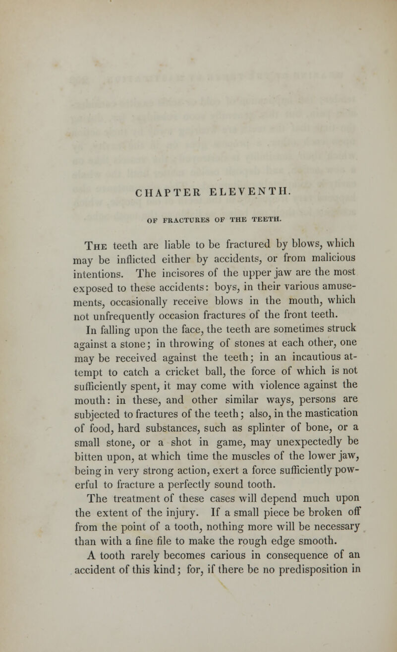 OF FRACTURES OF THE TEETH. The teeth are liable to be fractured by blows, which may be inflicted either by accidents, or from malicious intentions. The incisores of the upper jaw are the most exposed to these accidents: boys, in their various amuse- ments, occasionally receive blows in the mouth, which not unfrequently occasion fractures of the front teeth. In falling upon the face, the teeth are sometimes struck against a stone; in throwing of stones at each other, one may be received against the teeth; in an incautious at- tempt to catch a cricket ball, the force of which is not sufficiently spent, it may come with violence against the mouth: in these, and other similar ways, persons are subjected to fractures of the teeth; also, in the mastication of food, hard substances, such as splinter of bone, or a small stone, or a shot in game, may unexpectedly be bitten upon, at which time the muscles of the lower jaw, being in very strong action, exert a force sufficiently pow- erful to fracture a perfectly sound tooth. The treatment of these cases will depend much upon the extent of the injury. If a small piece be broken off from the point of a tooth, nothing more will be necessary than with a fine file to make the rough edge smooth. A tooth rarely becomes carious in consequence of an accident of this kind; for, if there be no predisposition in
