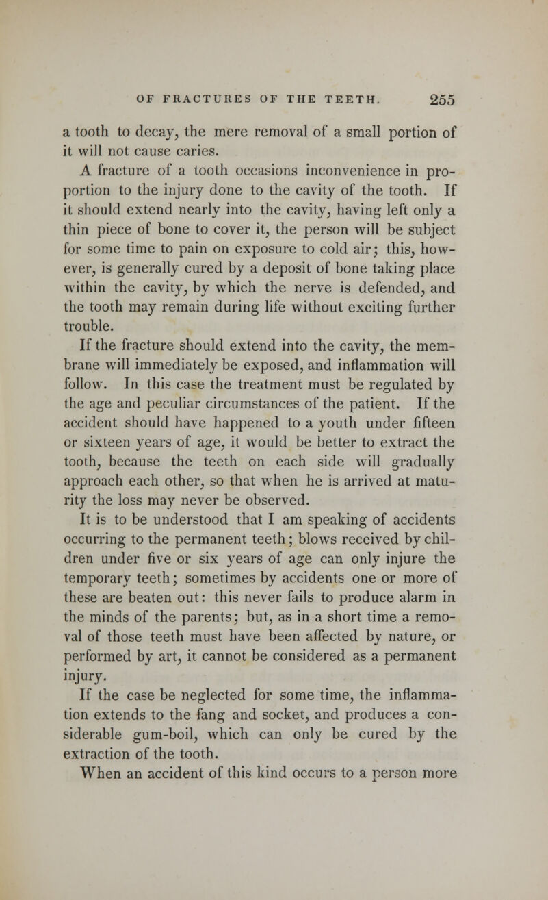 a tooth to decay, the mere removal of a small portion of it will not cause caries. A fracture of a tooth occasions inconvenience in pro- portion to the injury done to the cavity of the tooth. If it should extend nearly into the cavity, having left only a thin piece of bone to cover it, the person will be subject for some time to pain on exposure to cold air; this, how- ever, is generally cured by a deposit of bone taking place within the cavity, by which the nerve is defended, and the tooth may remain during life without exciting further trouble. If the fracture should extend into the cavity, the mem- brane will immediately be exposed, and inflammation will follow. In this case the treatment must be regulated by the age and peculiar circumstances of the patient. If the accident should have happened to a youth under fifteen or sixteen years of age, it would be better to extract the tooth, because the teeth on each side will gradually approach each other, so that when he is arrived at matu- rity the loss may never be observed. It is to be understood that I am speaking of accidents occurring to the permanent teeth; blows received by chil- dren under five or six years of age can only injure the temporary teeth; sometimes by accidents one or more of these are beaten out: this never fails to produce alarm in the minds of the parents; but, as in a short time a remo- val of those teeth must have been affected by nature, or performed by art, it cannot be considered as a permanent injury. If the case be neglected for some time, the inflamma- tion extends to the fang and socket, and produces a con- siderable gum-boil, which can only be cured by the extraction of the tooth. When an accident of this kind occurs to a person more