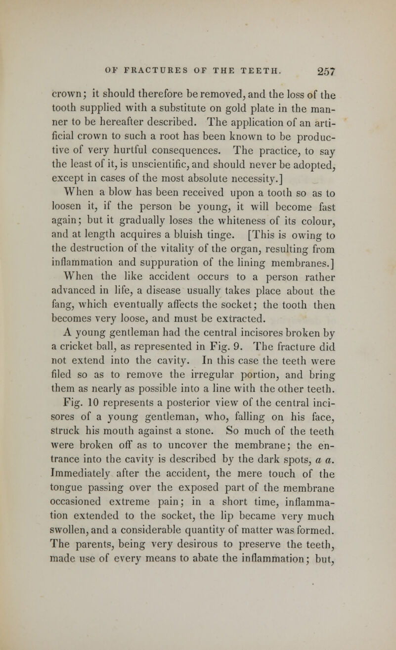 crown; it should therefore be removed, and the loss of the tooth supplied with a substitute on gold plate in the man- ner to be hereafter described. The application of an arti- ficial crown to such a root has been known to be produc- tive of very hurtful consequences. The practice, to say the least of it, is unscientific, and should never be adopted, except in cases of the most absolute necessity.] When a blow has been received upon a tooth so as to loosen it, if the person be young, it will become fast again; but it gradually loses the whiteness of its colour, and at length acquires a bluish tinge. [This is owing to the destruction of the vitality of the organ, resulting from inflammation and suppuration of the lining membranes.] When the like accident occurs to a person rather advanced in life, a disease usually takes place about the fang, which eventually affects the socket; the tooth then becomes very loose, and must be extracted. A young gentleman had the central incisores broken by a cricket ball, as represented in Fig. 9. The fracture did not extend into the cavity. In this case the teeth were filed so as to remove the irregular portion, and bring them as nearly as possible into a line with the other teeth. Fig. 10 represents a posterior view of the central inci- sores of a young gentleman, who, falling on his face, struck his mouth against a stone. So much of the teeth were broken off as to uncover the membrane; the en- trance into the cavity is described by the dark spots, a a. Immediately after the accident, the mere touch of the tongue passing over the exposed part of the membrane occasioned extreme pain; in a short time, inflamma- tion extended to the socket, the lip became very much swollen, and a considerable quantity of matter was formed. The parents, being very desirous to preserve the teeth, made use of every means to abate the inflammation; but,