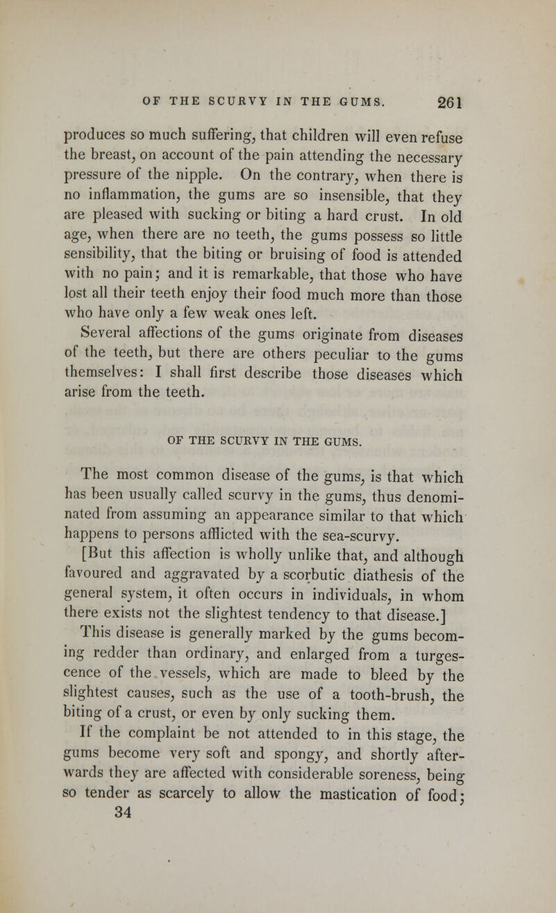 produces so much suffering, that children will even refuse the breast, on account of the pain attending the necessary pressure of the nipple. On the contrary, when there is no inflammation, the gums are so insensible, that they are pleased with sucking or biting a hard crust. In old age, when there are no teeth, the gums possess so little sensibility, that the biting or bruising of food is attended with no pain; and it is remarkable, that those who have lost all their teeth enjoy their food much more than those who have only a few weak ones left. Several affections of the gums originate from diseases of the teeth, but there are others peculiar to the gums themselves: I shall first describe those diseases which arise from the teeth. OF THE SCURVY IN THE GUMS. The most common disease of the gums, is that which has been usually called scurvy in the gums, thus denomi- nated from assuming an appearance similar to that which happens to persons afflicted with the sea-scurvy. [But this affection is wholly unlike that, and although favoured and aggravated by a scorbutic diathesis of the general system, it often occurs in individuals, in whom there exists not the slightest tendency to that disease.] This disease is generally marked by the gums becom- ing redder than ordinary, and enlarged from a tumes- cence of the vessels, which are made to bleed by the slightest causes, such as the use of a tooth-brush, the biting of a crust, or even by only sucking them. If the complaint be not attended to in this stage, the gums become very soft and spongy, and shortly after- wards they are affected with considerable soreness, being so tender as scarcely to allow the mastication of food* 34