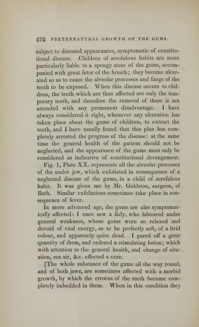 subject to diseased appearances, symptomatic of constitu- tional disease. Children of scrofulous habits are more particularly liable to a spongy state of the gums, accom- panied with great fetor of the breath; they become ulcer- ated so as to cause the alveolar processes and fangs of the teeth to be exposed. When this disease occurs to chil- dren, the teeth which are thus affected are only the tem- porary teeth, and therefore the removal of these is not attended with any permanent disadvantage. I have always considered it right, whenever any ulceration has taken place about the gums of children, to extract the teeth, and I have usually found that this plan has com- pletely arrested the progress of the disease: at the same time the general health of the patient should not be neglected, and the appearance of the gums must only be considered as indicative of constitutional derangement. Fig. 1, Plate XX. represents all the alveolar processes of the under jaw, which exfoliated in consequence of a neglected disease of the gums, in a child of scrofulous habit. It was given me by Mr. Goldston, surgeon, of Bath. Similar exfoliations sometimes take place in con- sequence of fever. In more advanced age, the gums are also symptomat- ically affected: I once saw a lady, who laboured under general weakness, whose gums were so relaxed and devoid of vital energy, as to be perfectly soft, of a livid colour, and apparently quite dead. I pared off a great quantity of them, and ordered a stimulating lotion; which with attention to the general health, and change of situ- ation, sea air, &lc. effected a cure. [The whole substance of the gums all the way round, and of both jaws, are sometimes affected with a morbid growth, by which the crowns of the teeth become com- pletely imbedded in them. When in this condition they