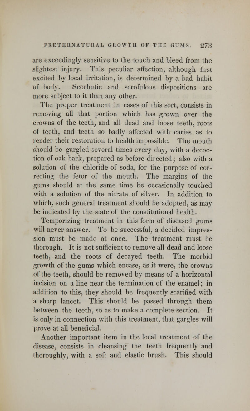 are exceedingly sensitive to the touch and bleed from the slightest injury. This peculiar affection, although first excited by local irritation, is determined by a bad habit of body. Scorbutic and scrofulous dispositions are more subject to it than any other. The proper treatment in cases of this sort, consists in removing all that portion which has grown over the crowns of the teeth, and all dead and loose teeth, roots of teeth, and teeth so badly affected with caries as to render their restoration to health impossible. The mouth should be gargled several times every day, with a decoc- tion of oak bark, prepared as before directed; also with a solution of the chloride of soda, for the purpose of cor- recting the fetor of the mouth. The margins of the gums should at the same time be occasionally touched with a solution of the nitrate of silver. In addition to which, such general treatment should be adopted, as may be indicated by the state of the constitutional health. Temporizing treatment in this form of diseased gums will never answer. To be successful, a decided impres- sion must be made at once. The treatment must be thorough. It is not sufficient to remove all dead and loose teeth, and the roots of decayed teeth. The morbid growth of the gums which encase, as it were, the crowns of the teeth, should be removed by means of a horizontal incision on a line near the termination of the enamel; in addition to this, they should be frequently scarified with a sharp lancet. This should be passed through them between the teeth, so as to make a complete section. It is only in connection with this treatment, that gargles will prove at all beneficial. Another important item in the local treatment of the disease, consists in cleansing the teeth frequently and thoroughly, with a soft and elastic brush. This should