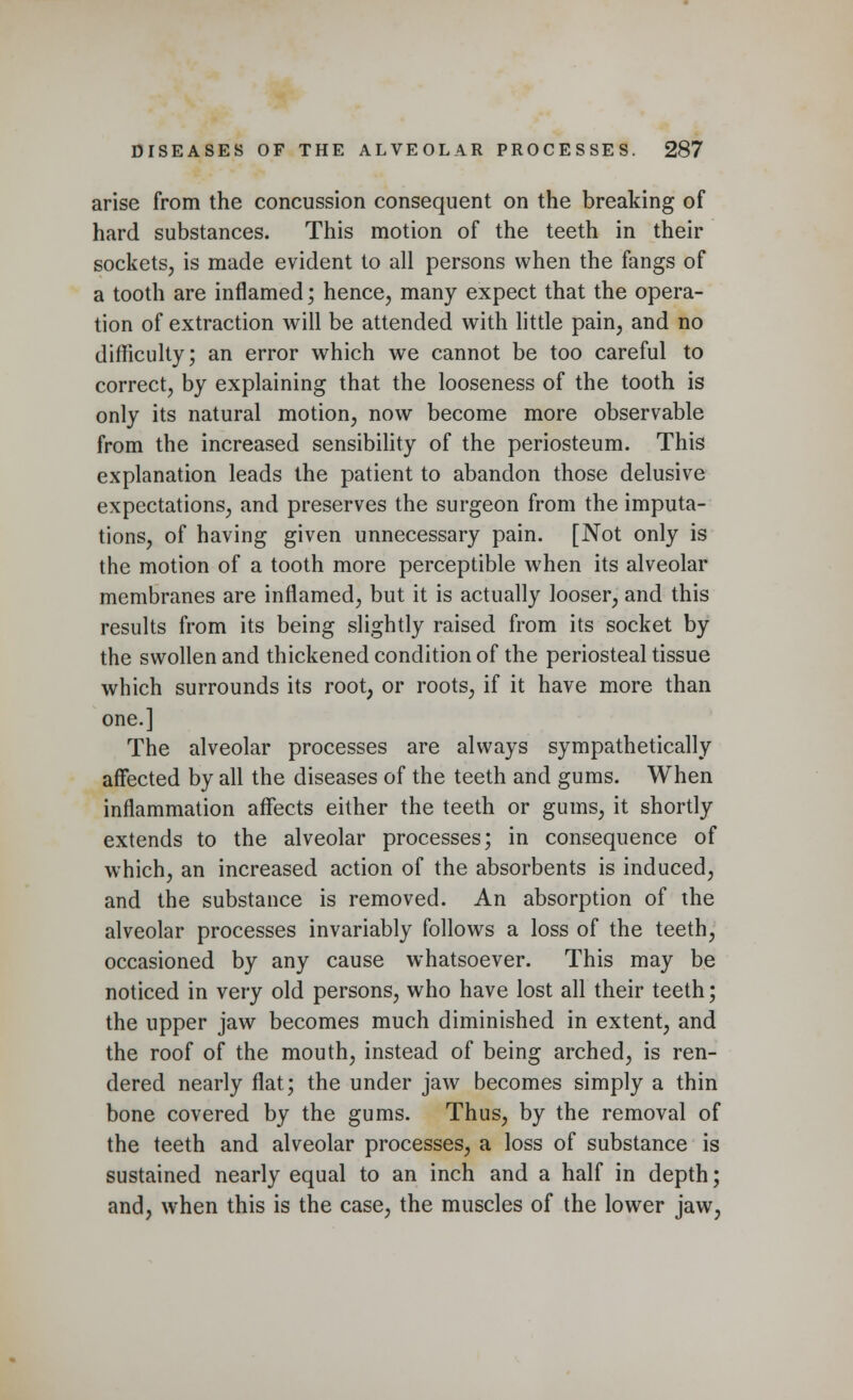 arise from the concussion consequent on the breaking of hard substances. This motion of the teeth in their sockets, is made evident to all persons when the fangs of a tooth are inflamed; hence, many expect that the opera- tion of extraction will be attended with little pain, and no difficulty; an error which we cannot be too careful to correct, by explaining that the looseness of the tooth is only its natural motion, now become more observable from the increased sensibility of the periosteum. This explanation leads the patient to abandon those delusive expectations, and preserves the surgeon from the imputa- tions, of having given unnecessary pain. [Not only is the motion of a tooth more perceptible when its alveolar membranes are inflamed, but it is actually looser, and this results from its being slightly raised from its socket by the swollen and thickened condition of the periosteal tissue which surrounds its root, or roots, if it have more than one.] The alveolar processes are always sympathetically affected by all the diseases of the teeth and gums. When inflammation affects either the teeth or gums, it shortly extends to the alveolar processes; in consequence of which, an increased action of the absorbents is induced, and the substance is removed. An absorption of the alveolar processes invariably follows a loss of the teeth, occasioned by any cause whatsoever. This may be noticed in very old persons, who have lost all their teeth; the upper jaw becomes much diminished in extent, and the roof of the mouth, instead of being arched, is ren- dered nearly flat; the under jaw becomes simply a thin bone covered by the gums. Thus, by the removal of the teeth and alveolar processes, a loss of substance is sustained nearly equal to an inch and a half in depth; and, when this is the case, the muscles of the lower jaw,