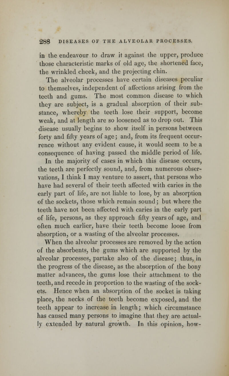 in the endeavour to draw it against the upper, produce those characteristic marks of old age, the shortened face, the wrinkled cheek, and the projecting chin. The alveolar processes have certain diseases peculiar to themselves, independent of affections arising from the teeth and gums. The most common disease to which they are subject, is a gradual absorption of their sub- stance, whereby the teeth lose their support, become weak, and at length are so loosened as to drop out. This disease usually begins to show itself in persons between forty and fifty years of age; and, from its frequent occur- rence without any evident cause, it would seem to be a consequence of having passed the middle period of life. In the majority of cases in which this disease occurs, the teeth are perfectly sound, and, from numerous obser- vations, I think I may venture to assert, that persons who have had several of their teeth affected with caries in the early part of life, are not liable to lose, by an absorption of the sockets, those which remain sound; but where the teeth have not been affected with caries in the early part of life, persons, as they approach fifty years of age, and often much earlier, have their teeth become loose from absorption, or a wasting of the alveolar processes. When the alveolar processes are removed by the action of the absorbents, the gums which are supported by the alveolar processes, partake also of the disease; thus, in the progress of the disease, as the absorption of the bony matter advances, the gums lose their attachment to the teeth, and recede in proportion to the wasting of the sock- ets. Hence when an absorption of the socket is taking place, the necks of the teeth become exposed, and the teeth appear to increase in length; which circumstance has caused many persons to imagine that they are actual- ly extended by natural growth. In this opinion, how-