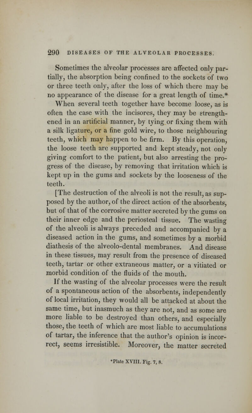 Sometimes the alveolar processes are affected only par- tially, the absorption being confined to the sockets of two or three teeth only, after the loss of which there may be no appearance of the disease for a great length of time.* When several teeth together have become loose, as is often the case with the incisores, they may be strength- ened in an artificial manner, by tying or fixing them with a silk ligature, or a fine gold wire, to those neighbouring teeth, which may happen to be firm. By this operation, the loose teeth are supported and kept steady, not only giving comfort to the patient, but also arresting the pro- gress of the disease, by removing that irritation which is kept up in the gums and sockets by the looseness of the teeth. [The destruction of the alveoli is not the result, as sup- posed by the author, of the direct action of the absorbents, but of that of the corrosive matter secreted by the gums on their inner edge and the periosteal tissue. The wasting of the alveoli is always preceded and accompanied by a diseased action in the gums, and sometimes by a morbid diathesis of the alveolo-dental membranes. And disease in these tissues, may result from the presence of diseased teeth, tartar or other extraneous matter, or a vitiated or morbid condition of the fluids of the mouth. If the wasting of the alveolar processes were the result of a spontaneous action of the absorbents, independently of local irritation, they would all be attacked at about the same time, but inasmuch as they are not, and as some are more liable to be destroyed than others, and especially those, the teeth of which are most liable to accumulations of tartar, the inference that the author's opinion is incor- rect, seems irresistible. Moreover, the matter secreted *Plate XVIII. Fig. 7, 8.