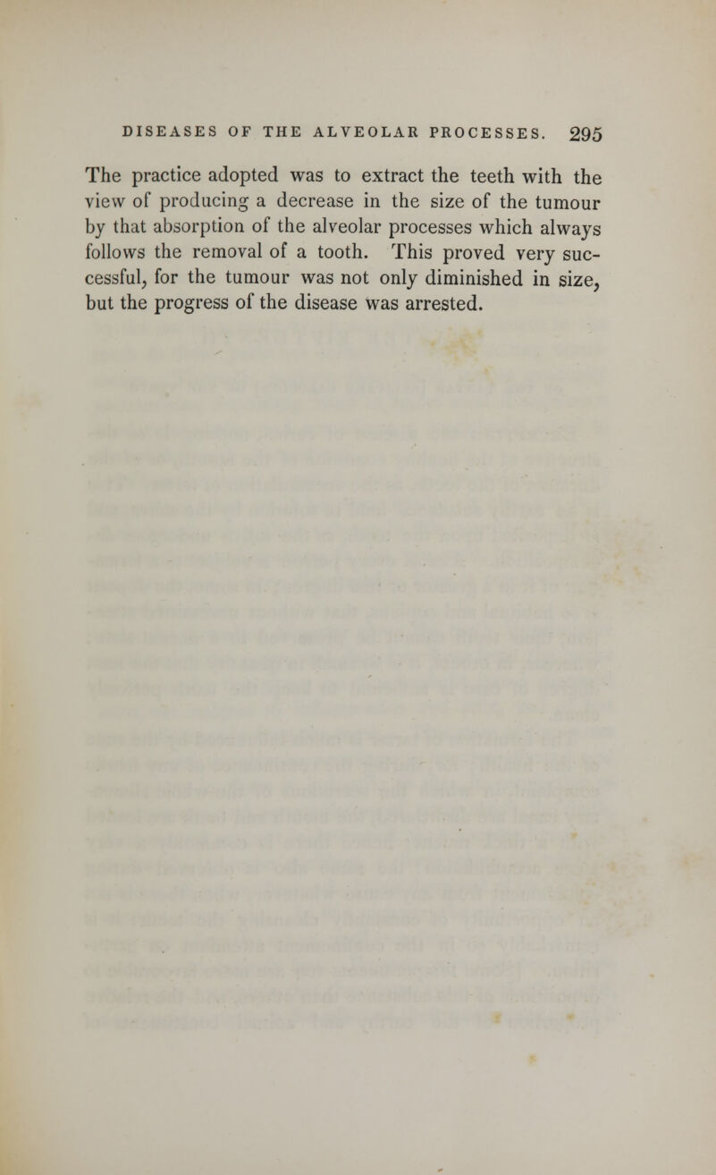 The practice adopted was to extract the teeth with the view of producing a decrease in the size of the tumour by that absorption of the alveolar processes which always follows the removal of a tooth. This proved very suc- cessful, for the tumour was not only diminished in size, but the progress of the disease was arrested.