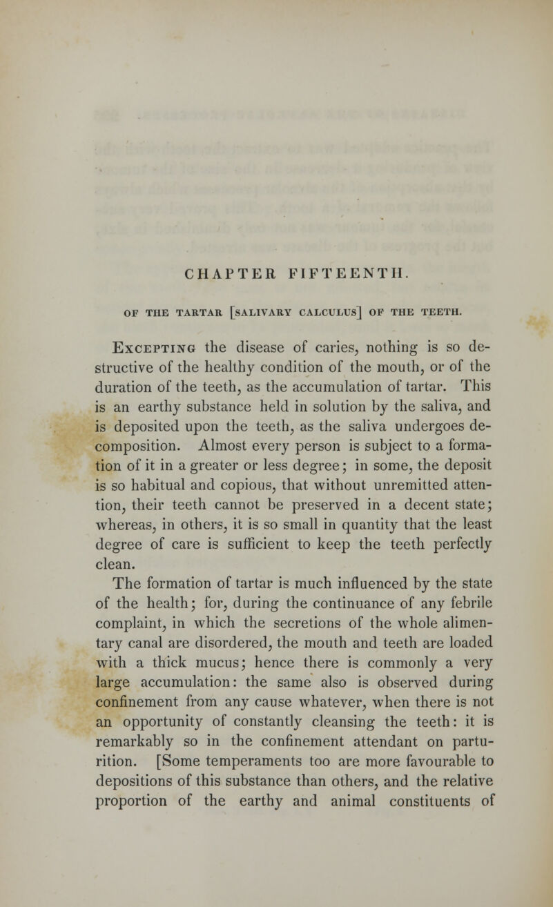 CHAPTER FIFTEENTH. OF THE TARTAR [SALIVARY CALCULUS] OP THE TEETH. Excepting the disease of caries, nothing is so de- structive of the healthy condition of the mouth, or of the duration of the teeth, as the accumulation of tartar. This is an earthy substance held in solution by the saliva, and is deposited upon the teeth, as the saliva undergoes de- composition. Almost every person is subject to a forma- tion of it in a greater or less degree; in some, the deposit is so habitual and copious, that without unremitted atten- tion, their teeth cannot be preserved in a decent state; whereas, in others, it is so small in quantity that the least degree of care is sufficient to keep the teeth perfectly clean. The formation of tartar is much influenced by the state of the health; for, during the continuance of any febrile complaint, in which the secretions of the whole alimen- tary canal are disordered, the mouth and teeth are loaded with a thick mucus; hence there is commonly a very large accumulation: the same also is observed during confinement from any cause whatever, when there is not an opportunity of constantly cleansing the teeth: it is remarkably so in the confinement attendant on partu- rition. [Some temperaments too are more favourable to depositions of this substance than others, and the relative proportion of the earthy and animal constituents of