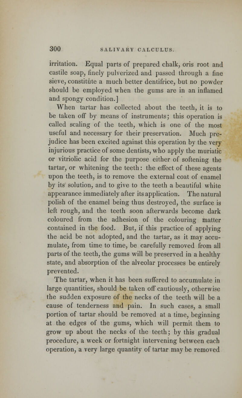 irritation. Equal parts of prepared chalk, oris root and castile soap, finely pulverized and passed through a fine sieve, constitute a much better dentifrice, but no powder should be employed when the gums are in an inflamed and spongy condition.] When tartar has collected about the teeth, it is to be taken off by means of instruments; this operation is called scaling of the teeth, which is one of the most useful and necessary for their preservation. Much pre- judice has been excited against this operation by the very injurious practice of some dentists, who apply the muriatic or vitriolic acid for the purpose either of softening the tartar, or whitening the teeth: the effect of these agents upon the teeth, is to remove the external coat of enamel by its solution, and to give to the teeth a beautiful white appearance immediately after its application. The natural polish of the enamel being thus destroyed, the surface is left rough, and the teeth soon afterwards become dark coloured from the adhesion of the colouring matter contained in the food. But, if this practice of applying the acid be not adopted, and the tartar, as it may accu- mulate, from time to time, be carefully removed from all parts of the teeth, the gums will be preserved in a healthy state, and absorption of the alveolar processes be entirely prevented. The tartar, when it has been suffered to accumulate in large quantities, should be taken off cautiously, otherwise the sudden exposure of the necks of the teeth will be a cause of tenderness and pain. In such cases, a small portion of tartar should be removed at a time, beginning at the edges of the gums, which will permit them to grow up about the necks of the teeth; by this gradual procedure, a week or fortnight intervening between each operation, a very large quantity of tartar may be removed