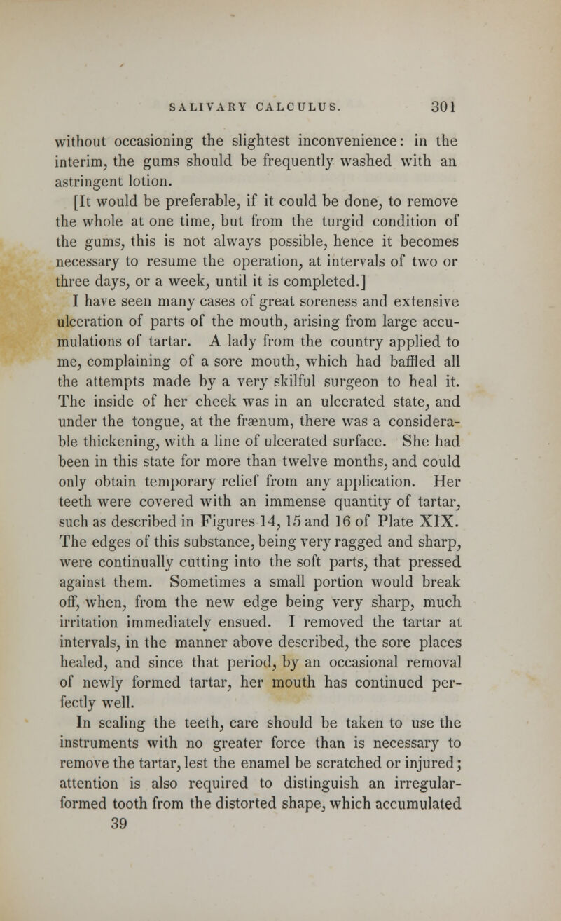 without occasioning the slightest inconvenience: in the interim, the gums should be frequently washed with an astringent lotion. [It would be preferable, if it could be done, to remove the whole at one time, but from the turgid condition of the gums, this is not always possible, hence it becomes necessary to resume the operation, at intervals of two or three days, or a week, until it is completed.] I have seen many cases of great soreness and extensive ulceration of parts of the mouth, arising from large accu- mulations of tartar. A lady from the country applied to me, complaining of a sore mouth, which had baffled all the attempts made by a very skilful surgeon to heal it. The inside of her cheek was in an ulcerated state, and under the tongue, at the fraenum, there was a considera- ble thickening, with a line of ulcerated surface. She had been in this state for more than twelve months, and could only obtain temporary relief from any application. Her teeth were covered with an immense quantity of tartar, such as described in Figures 14, 15 and 16 of Plate XIX. The edges of this substance, being very ragged and sharp, were continually cutting into the soft parts, that pressed against them. Sometimes a small portion would break off, when, from the new edge being very sharp, much irritation immediately ensued. I removed the tartar at intervals, in the manner above described, the sore places healed, and since that period, by an occasional removal of newly formed tartar, her mouth has continued per- fectly wrell. In scaling the teeth, care should be taken to use the instruments with no greater force than is necessary to remove the tartar,lest the enamel be scratched or injured; attention is also required to distinguish an irregular- formed tooth from the distorted shape, which accumulated 39