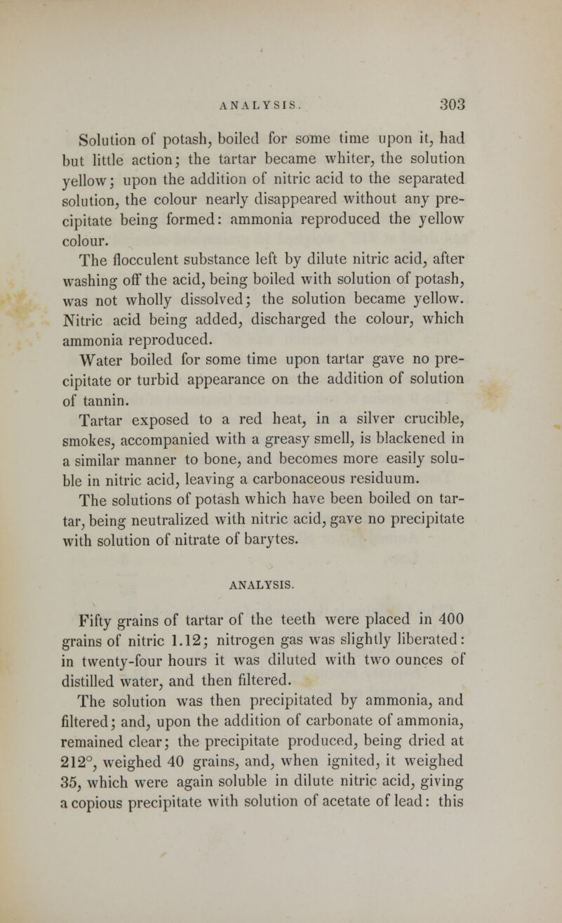 Solution of potash, boiled for some time upon it, had but little action; the tartar became whiter, the solution yellow; upon the addition of nitric acid to the separated solution, the colour nearly disappeared without any pre- cipitate being formed: ammonia reproduced the yellow colour. The flocculent substance left by dilute nitric acid, after washing off the acid, being boiled with solution of potash, was not wholly dissolved; the solution became yellow. Nitric acid being added, discharged the colour, which ammonia reproduced. Water boiled for some time upon tartar gave no pre- cipitate or turbid appearance on the addition of solution of tannin. Tartar exposed to a red heat, in a silver crucible, smokes, accompanied with a greasy smell, is blackened in a similar manner to bone, and becomes more easily solu- ble in nitric acid, leaving a carbonaceous residuum. The solutions of potash which have been boiled on tar- tar, being neutralized with nitric acid, gave no precipitate with solution of nitrate of barytes. ANALYSIS. Fifty grains of tartar of the teeth were placed in 400 grains of nitric 1.12; nitrogen gas was slightly liberated: in twenty-four hours it was diluted with two ounces of distilled water, and then filtered. The solution was then precipitated by ammonia, and filtered; and, upon the addition of carbonate of ammonia, remained clear; the precipitate produced, being dried at 212°, weighed 40 grains, and, when ignited, it weighed 35, which were again soluble in dilute nitric acid, giving a copious precipitate with solution of acetate of lead: this